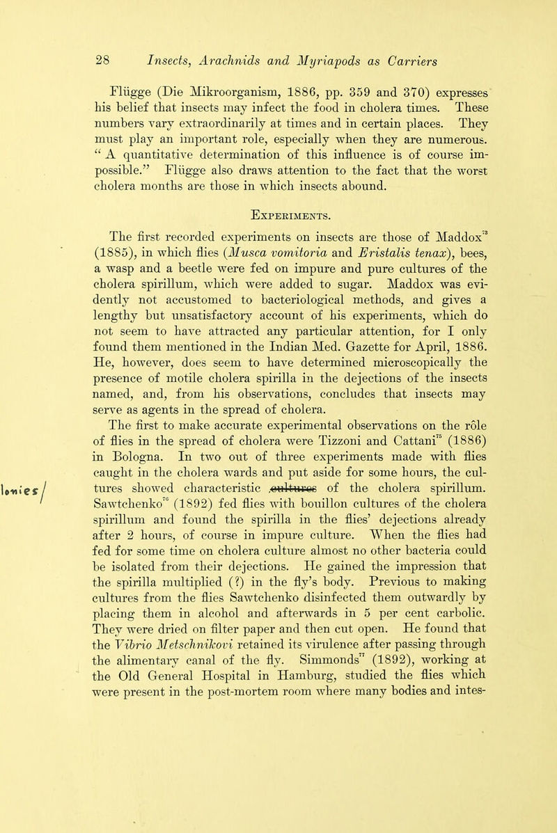 Fliigge (Die Mikroorganism, 1886, pp. 359 and 370) expresses his belief that insects may infect the food in cholera times. These numbers vary extraordinarily at times and in certain places. They must play an important role, especially when they are numerous. “ A quantitative determination of this influence is of course im- possible.” Fliigge also draws attention to the fact that the worst cholera months are those in which insects abound. Experiments. The first recorded experiments on insects are those of Maddox'3 (1885), in which flies (Musca vomitoria and Eristalis tenax), bees, a wasp and a beetle were fed on impure and pure cultures of the cholera spirillum, which were added to sugar. Maddox was evi- dently not accustomed to bacteriological methods, and gives a lengthy but unsatisfactory account of his experiments, which do not seem to have attracted any particular attention, for I only found them mentioned in the Indian Med. Gazette for April, 1886. He, however, does seem to have determined microscopically the presence of motile cholera spirilla in the dejections of the insects named, and, from his observations, concludes that insects may serve as agents in the spread of cholera. The first to make accurate experimental observations on the role of flies in the spread of cholera were Tizzoni and Cattani’ (1886) in Bologna. In two out of three experiments made with flies caught in the cholera wards and put aside for some hours, the cul- tures showed characteristic .oidturoc of the cholera spirillum. Sawtchenko'0 (1892) fed flies with bouillon cultures of the cholera spirillum and found the spirilla in the flies’ dejections already after 2 hours, of course in impure culture. When the flies had fed for some time on cholera culture almost no other bacteria could be isolated from their dejections. He gained the impression that the spirilla multiplied (?) in the fly’s body. Previous to making cultures from the flies Sawtchenko disinfected them outwardly by placing them in alcohol and afterwards in 5 per cent carbolic. They were dried on filter paper and then cut open. He found that the Vibrio Metschnikovi retained its virulence after passing through the alimentary canal of the fly. Simmonds” (1892), working at the Old General Hospital in Hamburg, studied the flies which were present in the post-mortem room where many bodies and intes-