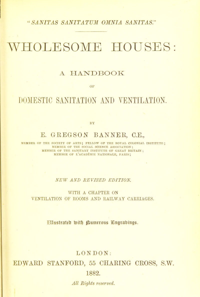 “SANITAS SANITATUM OMNIA SAN IT AS. WHOLESOME HOUSES: A HANDBOOK OF DOMESTIC SANITATION AND VENTILATION. BY E. GREGSON BANNER, C.E., MEMBER OF THE SOCIETY OF ARTS; FELLOW OF THE ROYAL COLONIAL INSTITUTE; MEMBER OF THE SOCIAL SCIENCE ASSOCIATION; MEMBER OF THE SANITARY INSTITUTE OF GREAT BRITAIN ; MEMBER OF L’aCADIsMIE NATIONALE, PARIS; NEW AND REVISED EDITION. WITH A CHAPTER ON VENTILATION OF ROOMS AND RAILWAY CARRIAGES. Ellustratrl) toitlt Jlumerous ISngtabtngs. LONDON: EDWARD STANFORD, 55 CHARING CROSS, S.W. 1882. All Rights reserved.