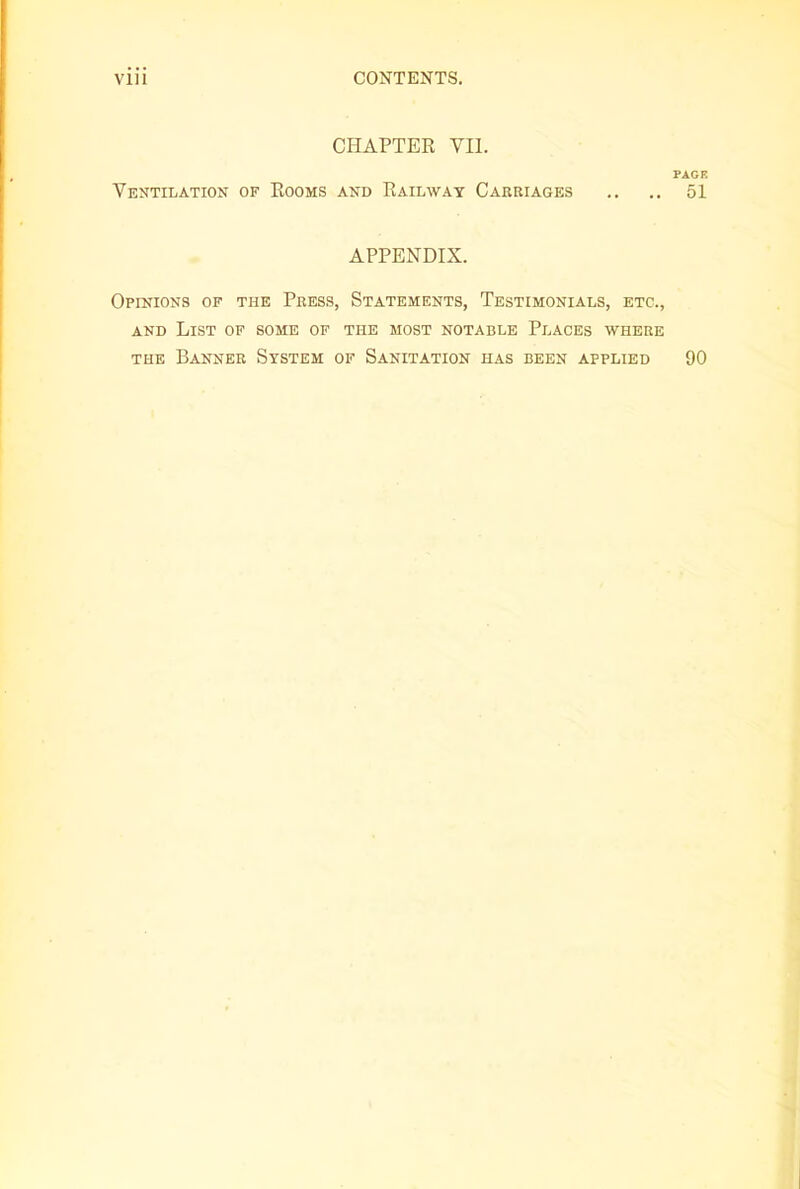 CHAPTER VII. PAGE Ventilation of Rooms and Railway Carriages .. .. 51 APPENDIX. Opinions of the Press, Statements, Testimonials, etc., and List of some of the most notable Places where the Banner System of Sanitation has been applied 90