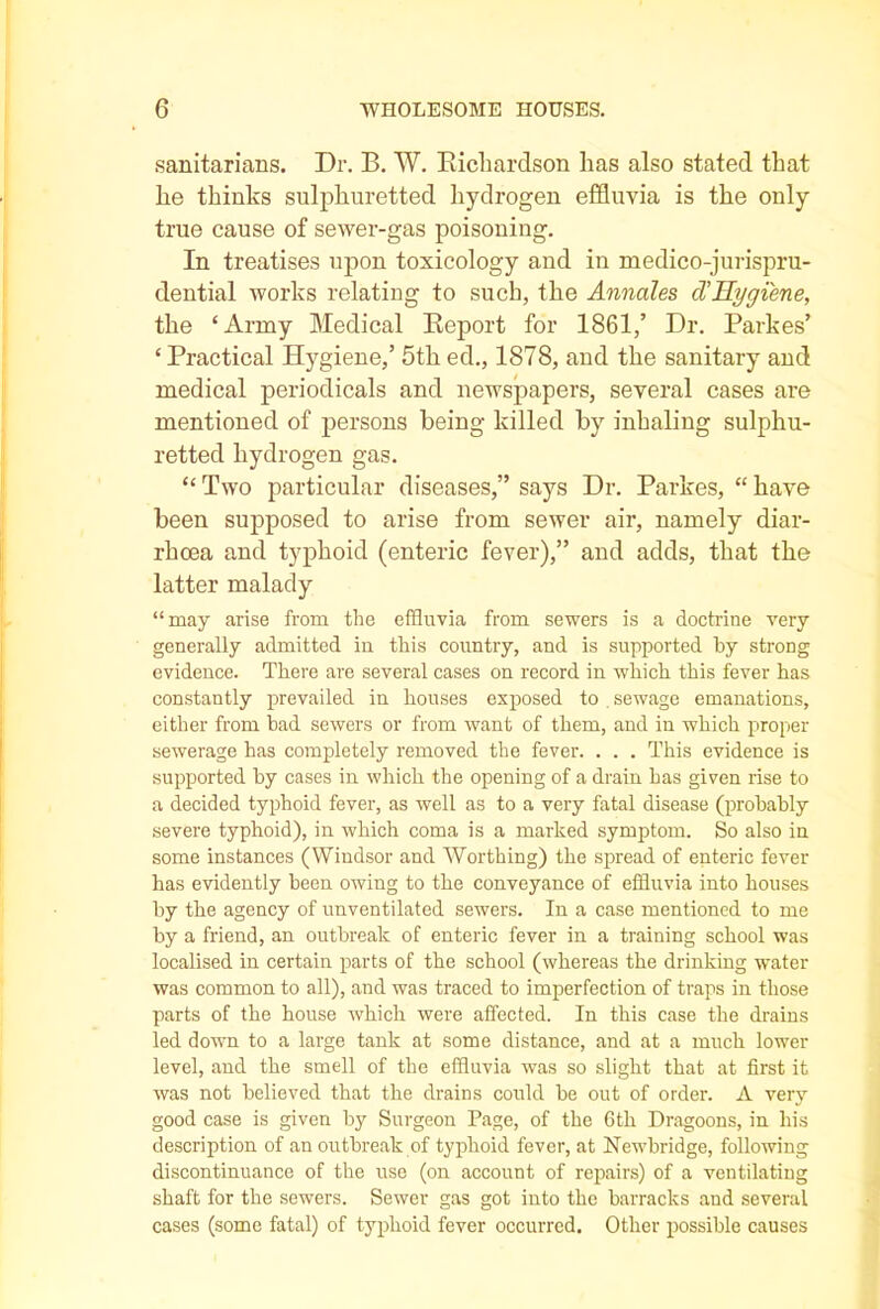 sanitarians. Dr. B. W. Richardson has also stated that he thinks sulphuretted hydrogen effluvia is the only true cause of sewer-gas poisoning. In treatises upon toxicology and in medico-jurispru- dential works relating to such, the Annales d'Hygiene, the ‘Army Medical Report for 1861/ Dr. Parkes’ ‘ Practical Hygiene/ 5th ed., 1878, and the sanitary and medical periodicals and newspapers, several cases are mentioned of persons being killed by inhaling sulphu- retted hydrogen gas. “ Two particular diseases,” says Dr. Parkes, “ have been supposed to arise from sewer air, namely diar- rhoea and typhoid (enteric fever),” and adds, that the latter malady “may arise from the effluvia from sewers is a doctrine very generally admitted in this country, and is supported by strong evidence. There are several cases on record in which this fever has constantly prevailed in houses exposed to . sewage emanations, either from bad sewers or from want of them, and in which proper sewerage has completely removed the fever. . . . This evidence is supported by cases in which the opening of a drain has given rise to a decided typhoid fever, as well as to a very fatal disease (probably severe typhoid), in which coma is a marked symptom. So also in some instances (Windsor and Worthing) the spread of enteric fever has evidently been owing to the conveyance of effluvia into houses by the agency of unventilated sewers. In a case mentioned to me by a friend, an outbreak of enteric fever in a training school was localised in certain parts of the school (whereas the drinking water was common to all), and was traced to imperfection of traps in those parts of the house which were affected. In this case the drains led down to a large tank at some distance, and at a much lower level, and the smell of the effluvia was so slight that at first it was not believed that the drains could be out of order. A very good case is given by Surgeon Page, of the 6th Dragoons, in his description of an outbreak of typhoid fever, at Newbridge, following discontinuance of the use (on account of repairs) of a ventilating shaft for the sewers. Sewer gas got into the barracks and several cases (some fatal) of typhoid fever occurred. Other possible causes