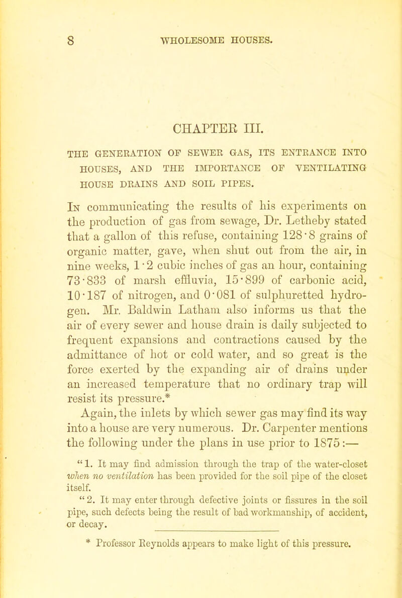CHAPTER III. THE GENERATION OF SEWER GAS, ITS ENTRANCE INTO HOUSES, AND THE IMPORTANCE OF VENTILATING HOUSE DRAINS AND SOIL PIPES. In communicating the results of his experiments on the production of gas from sewage, Dr. Letlieby stated that a gallon of this refuse, containing 128'8 grains of organic matter, gave, when shut out from the air, in nine weeks, 1'2 cubic inches of gas an hour, containing 73*833 of marsh effluvia, 15*899 of carbonic acid, 10*187 of nitrogen, and 0*081 of sulphuretted hydro- gen. Mr. Baldwin Latham also informs us that the air of every sewer and house drain is daily subjected to frequent expansions and contractions caused by the admittance of hot or cold water, and so great is the force exerted by the expanding air of drains under an increased temperature that no ordinary trap will resist its pressure.* Again, the inlets by which sewer gas may find its way into a house are very numerous. Dr. Carpenter mentions the following under the plans in use prior to 1S75:— “ 1. It may find, admission, through the trap of the water-closet when no ventilation has been provided for the soil pipe of the closet itself. “ 2. It may enter through defective joints or fissures in the soil pipe, such defects being the result of bad workmanship, of accident, or decay. * Professor Eeynolds appears to make light of this pressure.