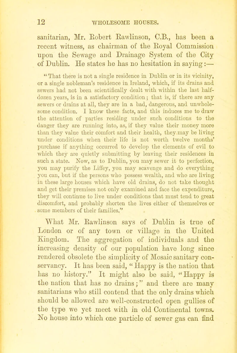 sanitarian, Mr. Robert Rawlinson, C.B., lias been a recent witness, as chairman of the Royal Commission upon the Sewage and Drainage System of the City of Dublin. He states he has no hesitation in saying:— “ That there is not a single residence in Dublin or in its vicinity, or a single nobleman’s residence in Ireland, which, if its drains and sewers had not been scientifically dealt with within the last half- dozen years, is in a satisfactory condition; that is, if there are any sewers or drains at all, they are in a bad, dangerous, and unwhole- some condition. I know these facts, and this induces me to draw the attention of parties residing under such conditions to the danger they are running into, as, if they value their money more than they value their comfort and their health, they may be living under conditions when their life is not worth twelve months’ purchase if anything occurred to develop the elements of evil to which they are quietly submitting by leaving their residences in such a state. Now, as to Dublin, you may sewer it to perfection, you may purify the Liffey, you may scavenge and do everything you can, but if the persons who possess wealth, and who are living in these large houses which have old drains, do not take thought and get their premises not only examined and face the expenditure, they will continue to live under conditions that must tend to great discomfort, and probably shorten the lives either of themselves or some members of their families.” What Mr. Rawlinson says of Dublin is true of London or of any town or village in the United Kingdom. The aggregation of individuals and tbe increasing density of our population have long since rendered obsolete tbe simplicity of Mosaic sanitary con- servancy. It has been said, “ Happy is the nation that lias no history.” It might also be said, ‘‘Happy is the nation that has no drains; ” and there are many sanitarians who still contend that the only drains which should be allowed are well-constructed open gullies of the type we yet meet with in old Continental towns. No house into which one particle of sewer gas can find