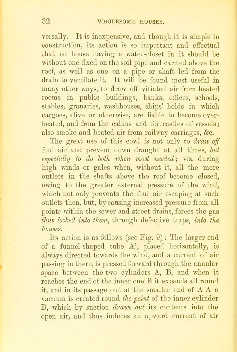 versally. It is inexpensive, and though it is simple in construction, its action is so important and effectual that no house having a water-closet in it should be without one fixed on the soil pipe and carried above the roof, as well as one on a pipe or shaft led from the drain to ventilate it. It will be found most useful in many other ways, to draw off vitiated air from heated rooms in public buildings, banks, offices, schools, stables, granaries, washhouses, ships’ holds in which cargoes, alive or otherwise, are liable to become over- heated, and from the cabins and forecastles of vessels; also smoke and heated air from railway carriages, &c. The great use of this cowl is not only to draw off foul air and prevent down draught at all times, but especially to do both when most needed; viz. during high winds or gales when, without it, all the mere outlets in the shafts above the roof become closed, owing to the greater external pressure of the wind, which not only prevents the foul air escaping at such outlets then, but, by causing increased pressure from all points within the sewer and street drains, forces the gas thus locked into them, through defective traps, into the houses. Its action is as follows (see Fig. 9) : The larger end of a funnel-shaped tube A1, placed horizontally, is always directed towards the wind, and a current of air passing in there, is pressed forward through the annular space between the two cylinders A, B, and when it reaches the end of the inner one B it expands all round it, and in its passage out at the smaller end of A A a vacuum is created round the point of the inner cylinder B, which by suction draws out its contents into the open air, and thus induces an upward current of air