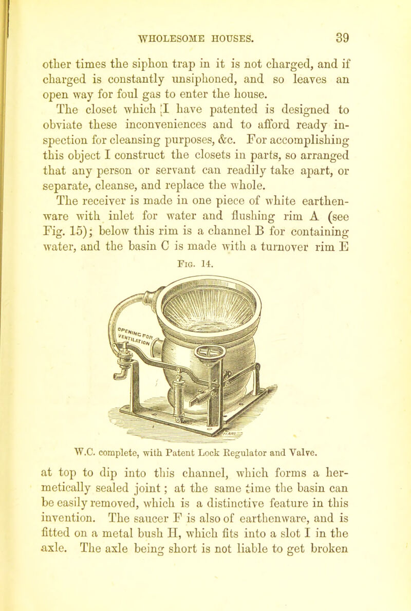 other times the siphon trap in it is not charged, and if charged is constantly unsiphoned, and so leaves an open way for foul gas to enter the house. The closet which jl have patented is designed to obviate these inconveniences and to afford ready in- spection for cleansing purposes, &c. For accomplishing this object I construct the closets in parts, so arranged that any person or servant can readily take apart, or separate, cleanse, and replace the whole. The receiver is made in one piece of white earthen- ware with inlet for water and flushing rim A (see Fig. 15); below this rim is a channel B for containing water, and the basin C is made with a turnover rim E Fig. 14. W.C. complete, with Patent Lock Regulator and Valve. at top to dip into this channel, which forms a her- metically sealed joint; at the same time the basin can be easily removed, which is a distinctive feature in this invention. The saucer F is also of earthenware, and is fitted on a metal bush H, which fits into a slot I in the axle. The axle being short is not liable to get broken