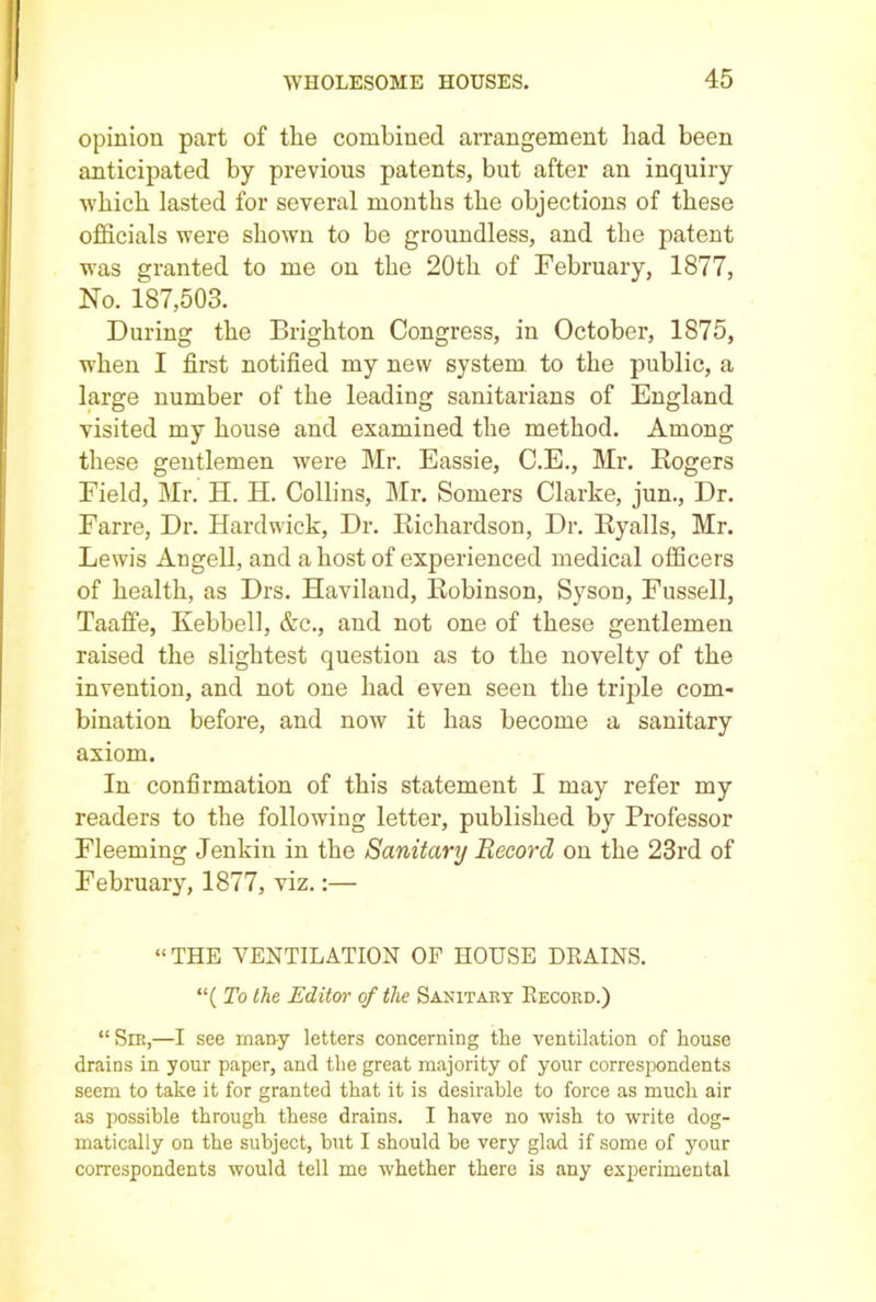 opinion part of the combined arrangement had been anticipated by previous patents, but after an inquiry which lasted for several months the objections of these officials were shown to be groundless, and the patent was granted to me on the 20th of February, 1877, No. 187,503. During the Brighton Congress, in October, 1875, when I first notified my new system to the public, a large number of the leading sanitarians of England visited my house and examined the method. Among these gentlemen were Mr. Eassie, C.E., Mr. Rogers Field, Mr. H. H. Collins, Mr. Somers Clarke, jun., Dr. Farre, Dr. Hardwick, Dr. Richardson, Dr. Ryalls, Mr. Lewis Angell, and a host of experienced medical officers of health, as Drs. Haviland, Robinson, Syson, Fussell, Taaffe, Kebbell, &c., and not one of these gentlemen raised the slightest question as to the novelty of the invention, and not one had even seen the triple com- bination before, and now it has become a sanitary axiom. In confirmation of this statement I may refer my readers to the following letter, published by Professor Fleeming Jenkin in the Sanitary Record on the 23rd of February, 1877, viz.:— “THE VENTILATION OF HOUSE DRAINS. “( To the Editor of the Sanitary Record.) “Sir,—I see many letters concerning the ventilation of house drains in your paper, and the great majority of your correspondents seem to take it for granted that it is desirable to force as much air as possible through these drains. I have no wish to write dog- matically on the subject, hut I should he very glad if some of your correspondents would tell me whether there is any experimental