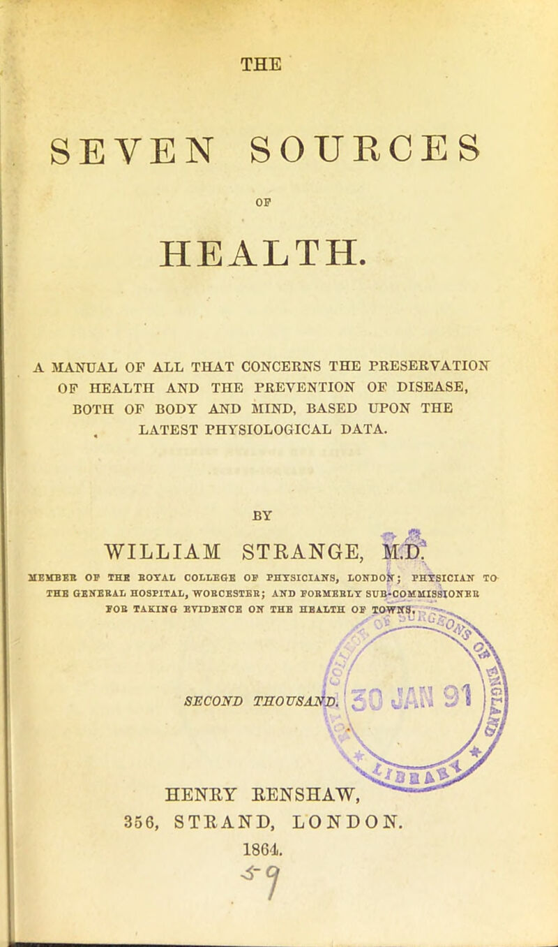 THE SEVEN SOURCES OP HEALTH. A MANUAL OP ALL THAT CONCERNS THE PRESERVATION OF HEALTH AND THE PREVENTION OF DISEASE, BOTH OF BODY AND MIND, BASED UPON THE LATEST PHYSIOLOGICAL DATA. BY WILLIAM STRANGE, M.D MEMBER OP THE ROYAL COLLEGE OF PHYSICIANS, LONDON; PHYSICIAN TO THE GENERAL HOSPITAL, WORCESTER; AND FORMERLY SUB-COMMISSIONER 1864.