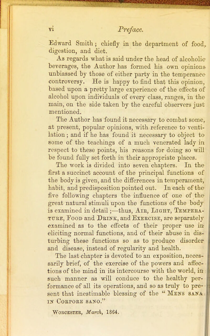 vi Preface. Edward Smith ; chiefly in the department of food, digestion, and diet. As regards what is said under the head of alcoholic beverages, the Author has formed his own opinions unbiassed by those of either party in the temperanec controversy. He is happy to find that this opinion, based upon a pretty large experience of the effects of alcohol upon individuals of every class, ranges, in the main, on the side taken by the careful observers just mentioned. The Author has found it necessary to combat some, at present, popular opinions, with reference to venti- lation ; and if he has found it necessary to object to some of the teachings of a much venerated lady in respect to these points, his reasons for doing so will be found fully set forth in their appropriate places. The work is divided into seven chapters. In the first a succinct account of the principal functions of the body is given, and the differences in temperament, habit, and predisposition pointed out. In each of the five following chapters the influence of one of the great natural stimuli upon the functions of the body is examined in detail;—thus, Aie, Light, Tempeea- tuee, Eood and Deink, and Exeecise, are separately examined as to the effects of their proper use in eliciting normal functions, and of their abuse in dis- turbing these functions so as to produce disorder and disease, instead of regularity and health. The last chapter is devoted to an exposition, neces- sarily brief, of the exercise of the powers and affec- tions of the mind in its intercourse with the world, in such manner as will conduce to the healthy per- formance of all its operations, and so as truly to pre- sent that inestimable blessing of the “ Mens Sana IN CoEPOEE SANO.” Worcester, March, 1864.