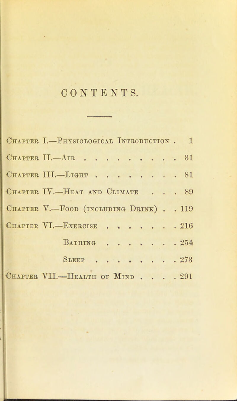 CONTENTS. Chapter I.—Physiological Introduction . 1 Chapter II.—Air 31 Chapter III.—Light 81 Chapter IV.—Heat and Climate ... 89 Chapter V.—Food (including Drink) . . 119 Chapter VI.—Exercise 216 Bathing 254 Sleep 273 Chapter VII.—Health oe Mind .... 291