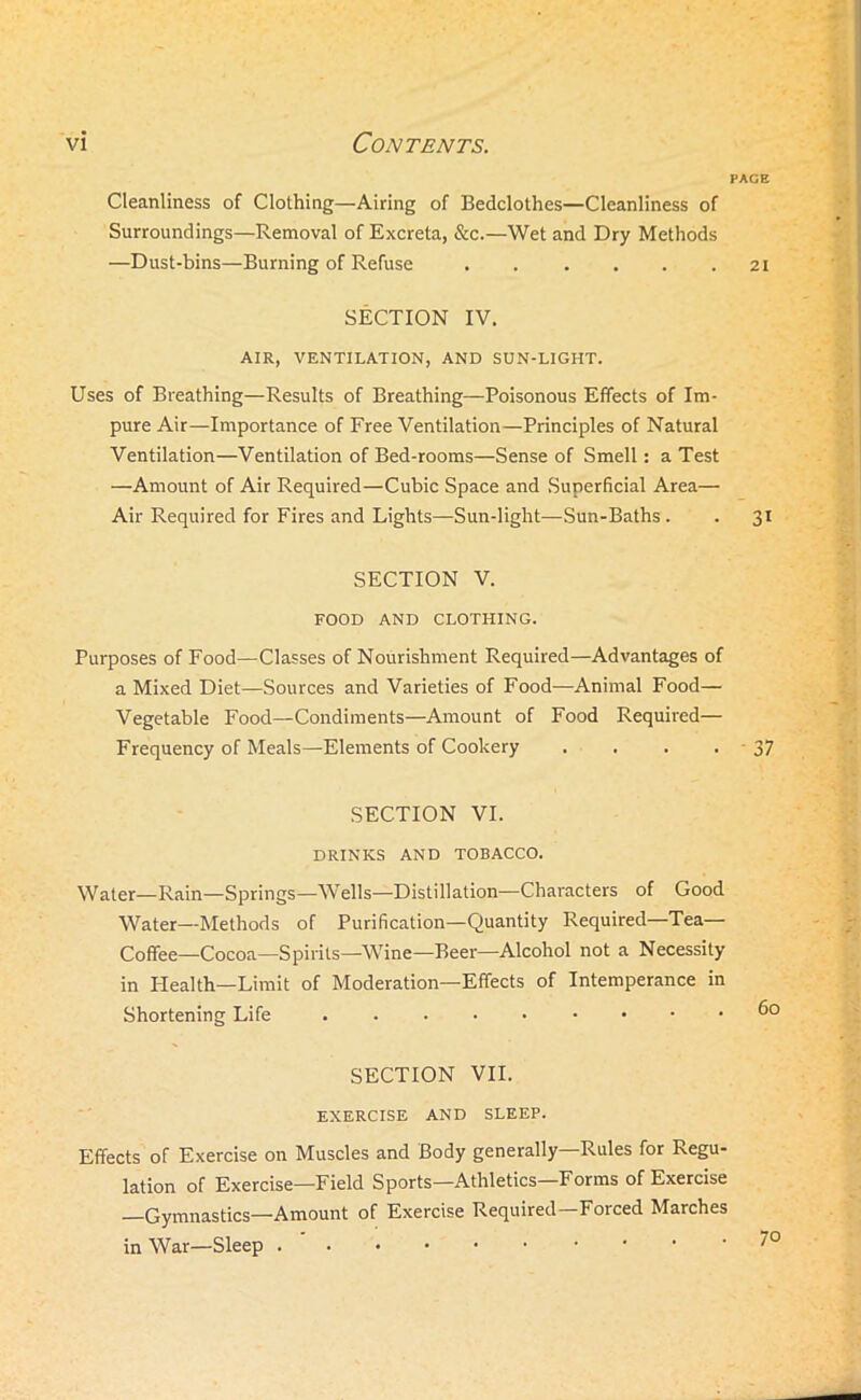 PAGE Cleanliness of Clothing—Airing of Bedclothes—Cleanliness of Surroundings—Removal of Excreta, &c.—Wet and Dry Methods —Dust-bins—Burning of Refuse 21 SECTION IV. AIR, VENTILATION, AND SON-LIGHT. Uses of Breathing—Results of Breathing—Poisonous Effects of Im- pure Air—Importance of Free Ventilation—Principles of Natural Ventilation—Ventilation of Bed-rooms—Sense of Smell: a Test —Amount of Air Required—Cubic Space and Superficial Area— Air Required for Fires and Lights—Sun-light—Sun-Baths . . 31 SECTION V. FOOD AND CLOTHING. Purposes of Food—Classes of Nourishment Required—Advantages of a Mixed Diet—Sources and Varieties of Food—Animal Food— Vegetable Food—Condiments—Amount of Food Required— Frequency of Meals—Elements of Cookery . . . . - 37 SECTION VI. DRINKS AND TOBACCO. Water—Rain—Springs—Wells—Distillation—Characters of Good Water—Methods of Purification—Quantity Required—Tea- Coffee—Cocoa—Spirits—Wine—Beer—Alcohol not a Necessity in Health—Limit of Moderation—Effects of Intemperance in Shortening Life 6c SECTION VII. EXERCISE AND SLEEP. Effects of Exercise on Muscles and Body generally—Rules for Regu- lation of Exercise—Field Sports—Athletics—Forms of Exercise —Gymnastics—Amount of Exercise Required—Forced Marches in War—Sleep /O