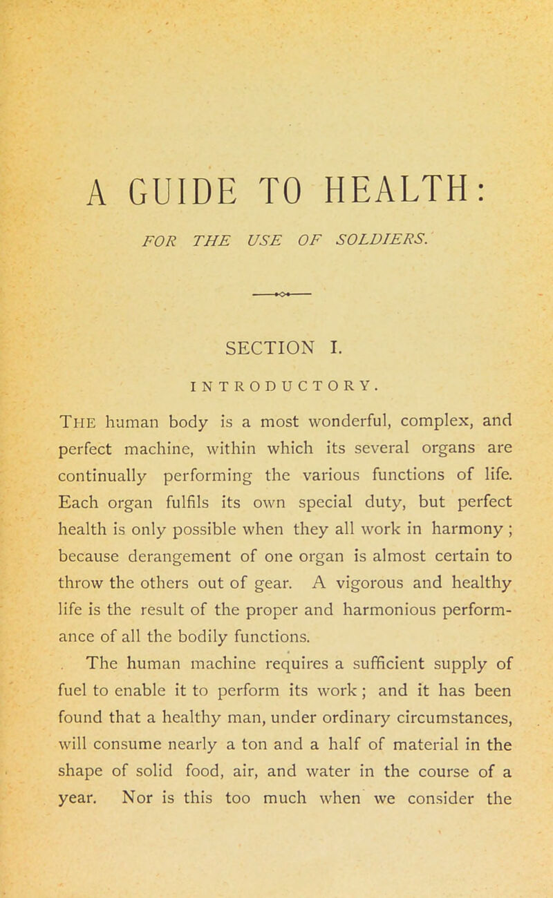 A GUIDE TO HEALTH: FOR THE USE OF SOLDIERS. SECTION I. INTRODUCTORY. The human body is a most wonderful, complex, and perfect machine, within which its several organs are continually performing the various functions of life. Each organ fulfils its own special duty, but perfect health is only possible when they all work in harmony ; because derangement of one organ is almost certain to throw the others out of gear. A vigorous and healthy life is the result of the proper and harmonious perform- ance of all the bodily functions. The human machine requires a sufficient supply of fuel to enable it to perform its work; and it has been found that a healthy man, under ordinary circumstances, will consume nearly a ton and a half of material in the shape of solid food, air, and water in the course of a year. Nor is this too much when we consider the