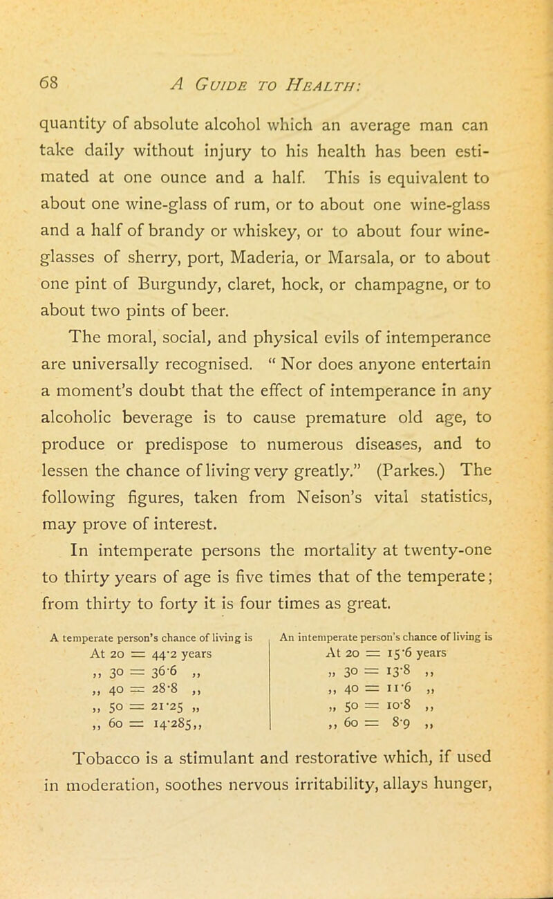quantity of absolute alcohol which an average man can take daily without injury to his health has been esti- mated at one ounce and a half. This is equivalent to about one wine-glass of rum, or to about one wine-glass and a half of brandy or whiskey, or to about four wine- glasses of sherry, port, Maderia, or Marsala, or to about one pint of Burgundy, claret, hock, or champagne, or to about two pints of beer. The moral, social, and physical evils of intemperance are universally recognised. “ Nor does anyone entertain a moment’s doubt that the effect of intemperance in any alcoholic beverage is to cause premature old age, to produce or predispose to numerous diseases, and to lessen the chance of living very greatly.” (Parkes.) The following figures, taken from Neison’s vital statistics, may prove of interest. In intemperate persons the mortality at twenty-one to thirty years of age is five times that of the temperate; from thirty to forty it is four times as great. A temperate person’s chance of living is At 20 = 44‘2 years ,, 30 = 36-6 „ ,, 40 = 28-8 ,, „ 50 = 21-25 » ,, 60 = 14-285,, An intemperate person’s chance of living is At 20 — 15-6 years „ 30 = I3'8 ,, ,, 40 = 11 6 „ „ 50 = io-8 ,, ,, 60 = 8-9 ,, Tobacco is a stimulant and restorative which, if used in moderation, soothes nervous irritability, allays hunger,