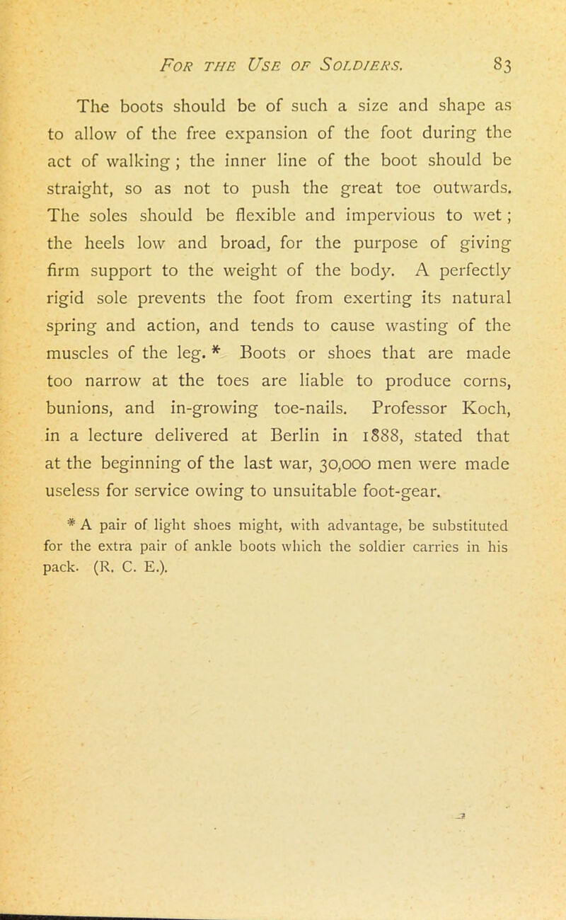 The boots should be of such a size and shape as to allow of the free expansion of the foot during the act of walking ; the inner line of the boot should be straight, so as not to push the great toe outwards. The soles should be flexible and impervious to wet; the heels low and broad, for the purpose of giving firm support to the weight of the body. A perfectly rigid sole prevents the foot from exerting its natural spring and action, and tends to cause wasting of the muscles of the leg. * Boots or shoes that are made too narrow at the toes are liable to produce corns, bunions, and in-growing toe-nails. Professor Koch, in a lecture delivered at Berlin in 1888, stated that at the beginning of the last war, 30,000 men were made useless for service owing to unsuitable foot-gear. * A pair of light shoes might, with advantage, be substituted for the extra pair of ankle boots which the soldier carries in his pack- (R. C. E.).