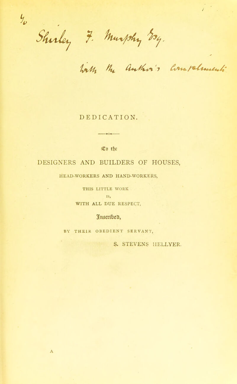 DEDICATION, (3To tf)E DESIGNERS AND BUILDERS OF HOUSES, HEAD-WORKERS AND HAND-WORKERS, THIS LITTLE WORK IS, WITH ALL DUE RESPECT, 31n;6ct:tbi:a, BY THEIR OBEDIENT SERVAN'l', S. STEVENS IIELLYER. A