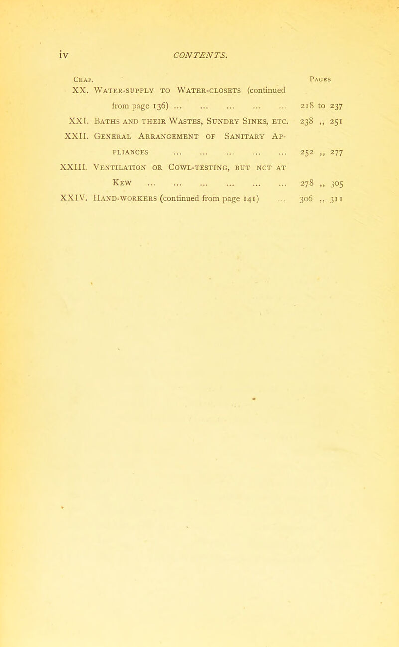 Chap. XX. Water-supply to Water-closets (continued from page 136) ... XXI. Baths and their Wastes, Sundry Sinks, etc. XXII. General Arrangement of Sanitary Ap- pliances XXIII. Ventilation or Cowl-testing, but not at Kew XXIV. Hand-workers (continued from page 141) Paces 218 to 237 238 „ 251 252 ,, 277 278 .. 305 306 „ 311
