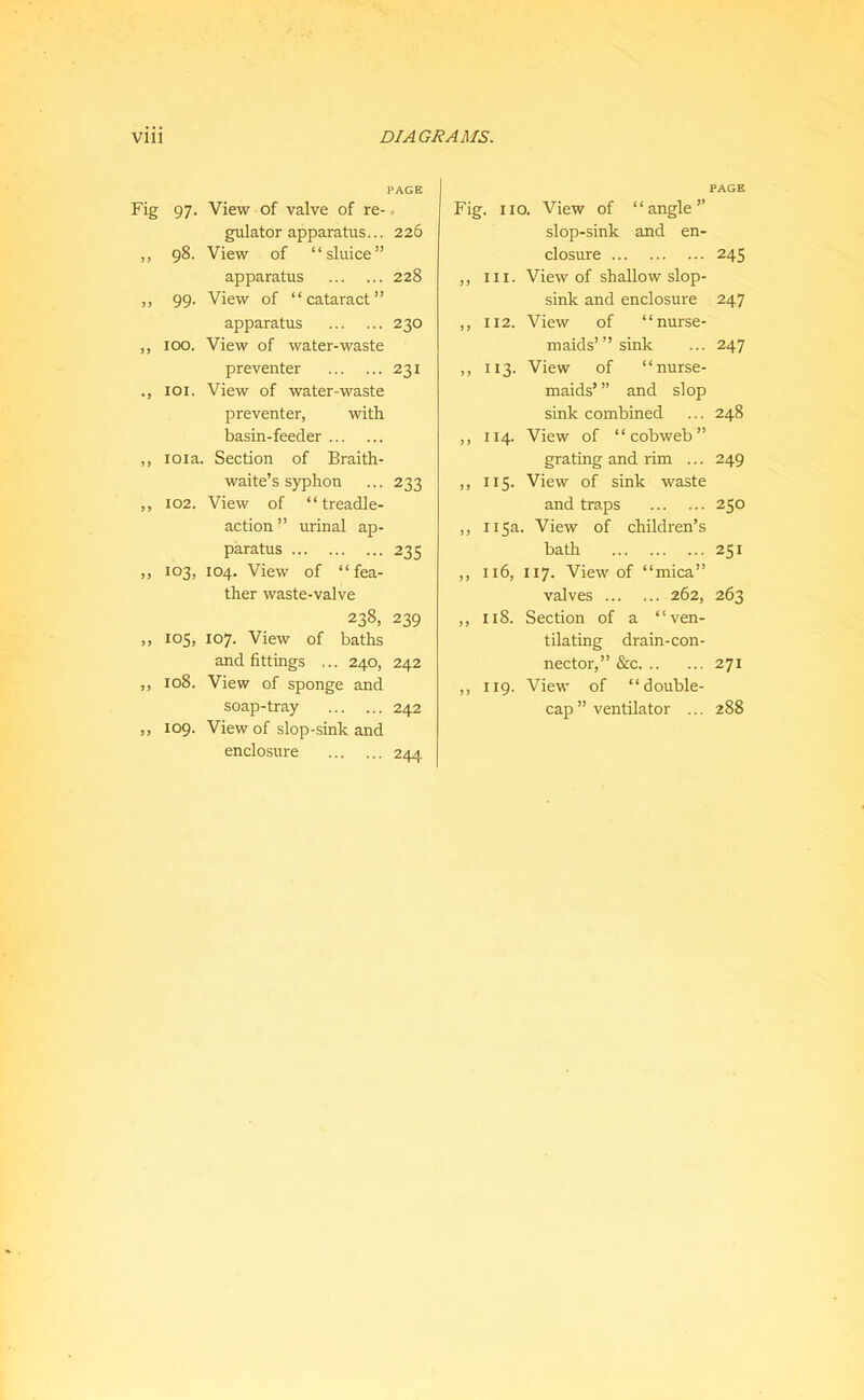 PAGE Fig 97. View of valve of re-. gulator apparatus... 226 ,, 98. View of “sluice” apparatus 228 ,, 99. View of “cataract” apparatus 230 ,, 100. View of water-waste preventer 231 loi. View of water-waste preventer, with basin-feeder ,, loia. Section of Braith- waite’s syphon ... 233 ,, 102. View of “treadle- action ” urinal ap- paratus 235 ,, 103, 104. View of “fea- ther waste-valve 238, 239 ,, 105, 107. View of baths and fittings ... 240, 242 ,, 108. View of sponge and soap-tray 242 „ 109. View of slop-sink and enclosure 244. Fig. no. View of “angle” slop-sink and en- closure ,, III. View of shallow slop- sink and enclosure ,, 112. View of “nurse- maids’” sink ,, 113. View of “nurse- maids’ ” and slop sink combined ,, 114. View of “cobweb” grating and rim ... ,, 115. View of sink waste and traps ,, 115a. View of children’s bath ,, 116, 117. View of “mica” valves 262, ,, 118. Section of a “ven- tilating drain-con- nector,” &c ,, 119. View of “double- cap ” ventilator ... PAGE 245 247 247 248 249 250 251 263 271 288