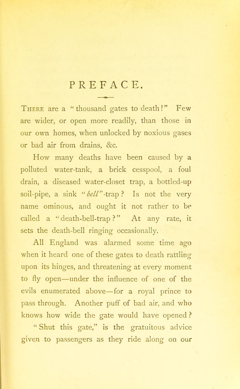 PREFACE. There are a “thousand gates to death!” Few are wider, or open more readily, than those in our own homes, when unlocked by noxious gases or bad air from drains, &c. How many deaths have been caused by a polluted water-tank, a brick cesspool, a foul drain, a diseased water-closet trap, a bottled-up soil-pipe, a sink “ <5^//”-trap ? Is not the very name ominous, and ought it not rather to be called a “ death-bell-trap ? ” At any rate, it sets the death-bell ringing occasionally. All England was alarmed some time ago when it heard one of these gates to death rattling upon its hinges, and threatening at every moment to fly open—under the influence of one of the evils enumerated above—for a royal prince to pass through. Another puff of bad air, and who knows how wide the gate would have opened ? “ Shut this gate,” is the gratuitous advice given to passengers as they ride along on our