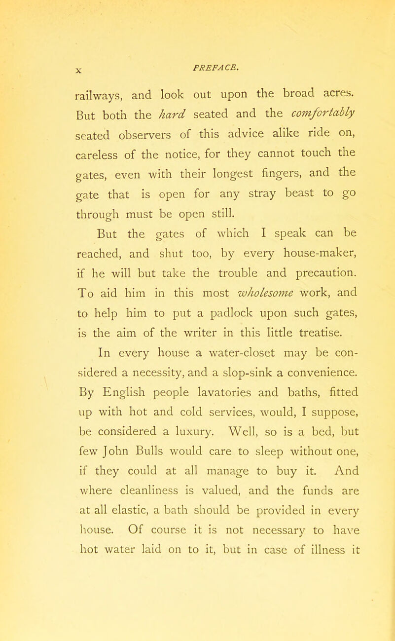 railways, and look out upon the broad acres. But both the hard seated and the comfortably seated observers of this advice alike ride on, careless of the notice, for they cannot touch the gates, even with their longest fingers, and the gate that is open for any stray beast to go through must be open still. But the gates of which I speak can be reached, and shut too, by every house-maker, if he will but take the trouble and precaution. To aid him in this most wholesome work, and to help him to put a padlock upon such gates, is the aim of the writer in this little treatise. In every house a water-closet may be con- sidered a necessity, and a slop-sink a convenience. By English people lavatories and baths, fitted up with hot and cold services, would, I suppose, be considered a luxury. Well, so is a bed, but few John Bulls would care to sleep without one, if they could at all manage to buy it. And where cleanliness is valued, and the funds are at all elastic, a bath should be provided in every Itouse. Of course it is not necessary to have hot water laid on to it, but in case of illness it