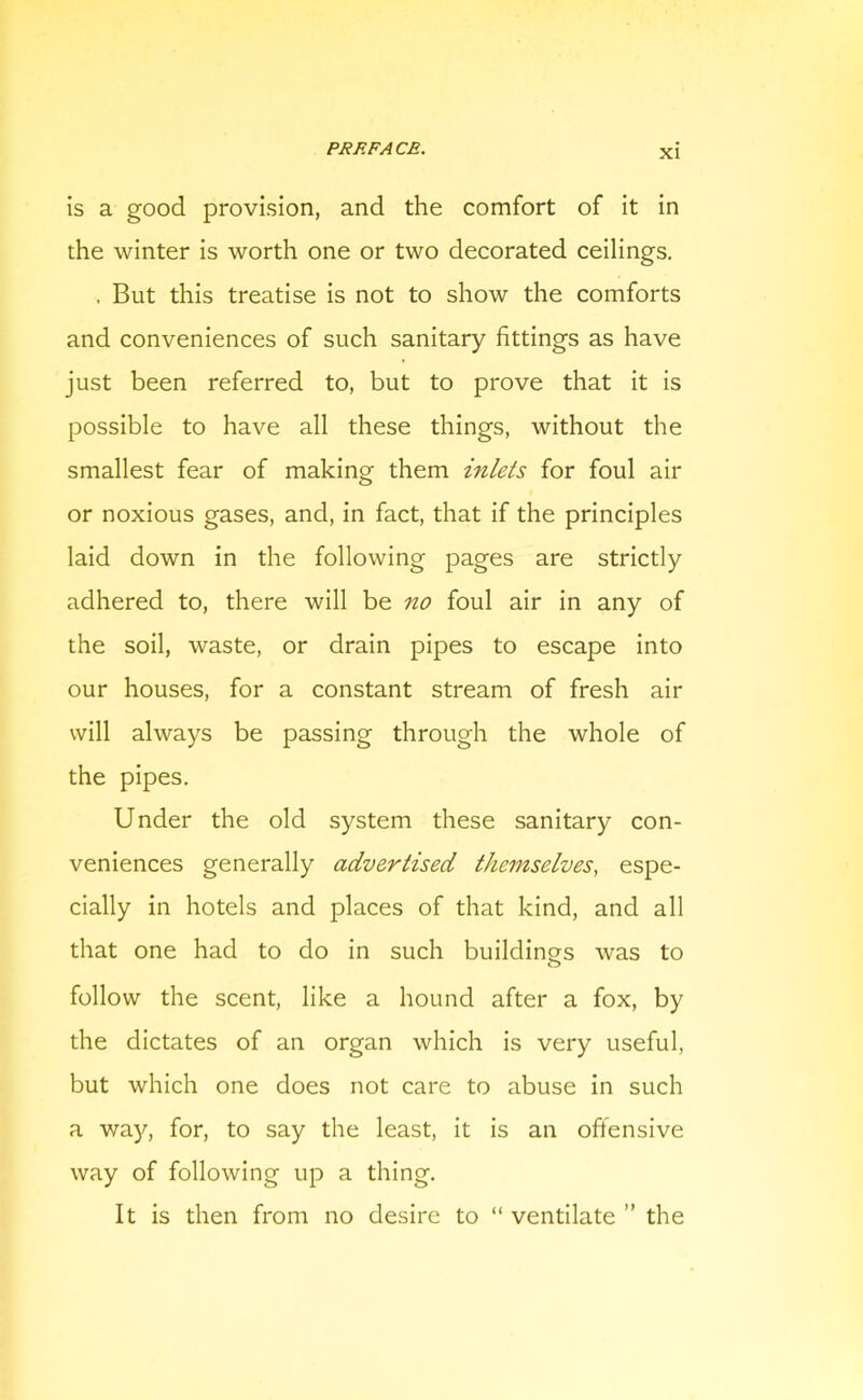 is a good provision, and the comfort of it in the winter is worth one or two decorated ceilings. . But this treatise is not to show the comforts and conveniences of such sanitary fittings as have just been referred to, but to prove that it is possible to have all these things, without the smallest fear of making them inlets for foul air or noxious gases, and, in fact, that if the principles laid down in the following pages are strictly adhered to, there will be no foul air in any of the soil, waste, or drain pipes to escape into our houses, for a constant stream of fresh air will always be passing through the whole of the pipes. Under the old system these sanitary con- veniences generally advertised themselves, espe- cially in hotels and places of that kind, and all that one had to do in such buildings was to o follow the scent, like a hound after a fox, by the dictates of an organ which is very useful, but which one does not care to abuse in such a way, for, to say the least, it is an offensive way of following up a thing. It is then from no desire to “ ventilate ” the