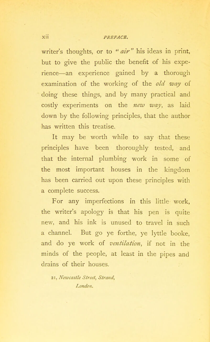 writer’s thoughts, or to “ air ” his ideas in print, but to give the public the benefit of his expe- rience—an experience gained by a thorough examination of the working of the old way of doing these things, and by many practical and costly experiments on the new way, as laid down by the following principles, that the author has written this treatise. It may be worth while to say that these principles have been thoroughly tested, and that the internal plumbing work in some of the most important houses in the kingdom has been carried out upon these principles with a complete success. For any imperfections in this little work, the writer’s apology is that his pen is quite new, and his ink is unused to travel in such a channel. But go ye forthe, ye lyttle booke, and do ye work of ventilation, if not in the minds of the people, at least in the pipes and drains of their houses. 21, Newcastle Street, Sti'and, London.