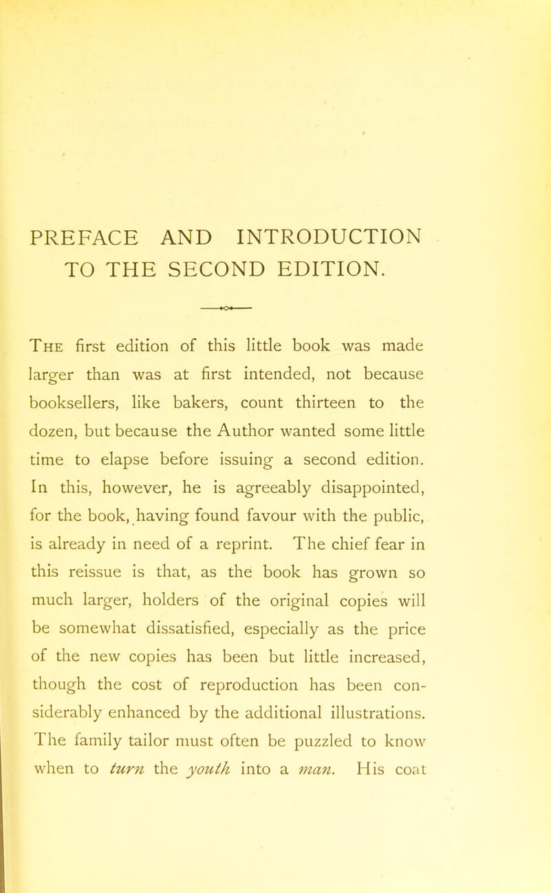 PREFACE AND INTRODUCTION TO THE SECOND EDITION. The first edition of this little book was made larger than was at first intended, not because booksellers, like bakers, count thirteen to the dozen, but because the Author wanted some little time to elapse before issuing a second edition. In this, however, he is agreeably disappointed, for the book, having found favour with the public, is already in need of a reprint. The chief fear in this reissue is that, as the book has grown so much larger, holders of the original copies will be somewhat dissatisfied, especially as the price of the new copies has been but little increased, though the cost of reproduction has been con- siderably enhanced by the additional illustrations. The family tailor must often be puzzled to know when to turn the youth into a man. His coat