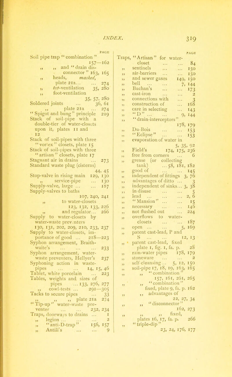 PAGE Soil pipe trap “ combination ” Traps, “Artisan” for water- PAGE 157—162 closet 84 ,, ,, and “ drain di.s- sentinels 150 connector ” 163, 165 air-barriers 150 „ heads, masked. and sewer gases 149, 150 plate 2ia... ... 274 >> bell 7, 144 „ /r;/»-ventilation 35, 280 >> Buchan’s 173 ,, foot-ventilation cast-iron 2 35, 57, 280 >> connections with 3 Soldered joints ... 36,61 construction of 168 ,, plate 2la ... 274 » care in selecting 143 “ Spigot and bung ” principle 219 “D” 9, 144 Stack of soil-pipe with a >> “drain-interceptors > double-tier of water-closets upon it, plates 11 and Du-Bois 178, 179 153 12 »» “Eclipse” ... 153 Stack of soil-pipes with three evaporation of water in “vorlex closets, plate 15 Stack of soil-pipes with three “artisan” closets, plate 17 Stagnant air in drains Standard waste plug (cisterns) 273 44, 45 129, 130 ... 140 Stop-valve in rising main „ service-pipe Supply-valve, large ... ... 187 Supply-valves to baths 107, 240, 241 „ to water-closets 123, 132, 133, 226 „ and regulator... 266 Supply to water-closets by water-waste prevjnters 130, 131, 202, 209, 210, 233, 237 Supply to water-closets, im- portance of good ... 218—223 Syphon arrangement, Braith- waite’s ... ... ... 233 Syphon arrangement, water- waste preventers, Hellyer’s 237 Syphoning action in waste- pipes 14, 15, 46 Tablet, white porcelain ... 223 Tables, weights and sizes of pipes ...133,276,277 ,, cowl-tests ... 291—305 Tacks to secure pipes ... 33 „ ,, ,, plate 2ia 274 “ Tip-up ” water-waste pre- venter ... ... 232, 234 Traps, doorways to drains ... i „ legion 2 „ “ anti-D-trap ” 156, I57 „ Antill’s ... ... 9 5, 35, 92 Field’s 174, 175, 236 free from corners ... 6 grease (or collecting tank) ... 58, 181, 182 good of ... ... 145 independent of fittings 3, 76 advantages of ditto ... 3 independent of sinks... 3 , 38 in disuse 5 lead 2, 6 “Mansion” ... 15 necessary 146 not flushed out 224 overflows to water- closets 187 open ... 5, 169 patent cast-lead. P and S 12 , 13 patent cast-lead. fixed plate I, fig. I, fa. p. 28 rain-water pipes 00 179 stoneware ... ... 2 self-clean.sing... 5, 12, 150 soil-pipe 17, 18, 19, 163, 165 ,, “ combination ” 157, 161, 261, 265 ,, “combination” fixed, plate 9, fa. p. 162 ,, advantages of 22, 27, 34 ,, “disconnector” 162, 273 ,, ,, fixed, plates 16, 17, fa. p. 266 “ triple-dip ” 23, 24, 176, 177
