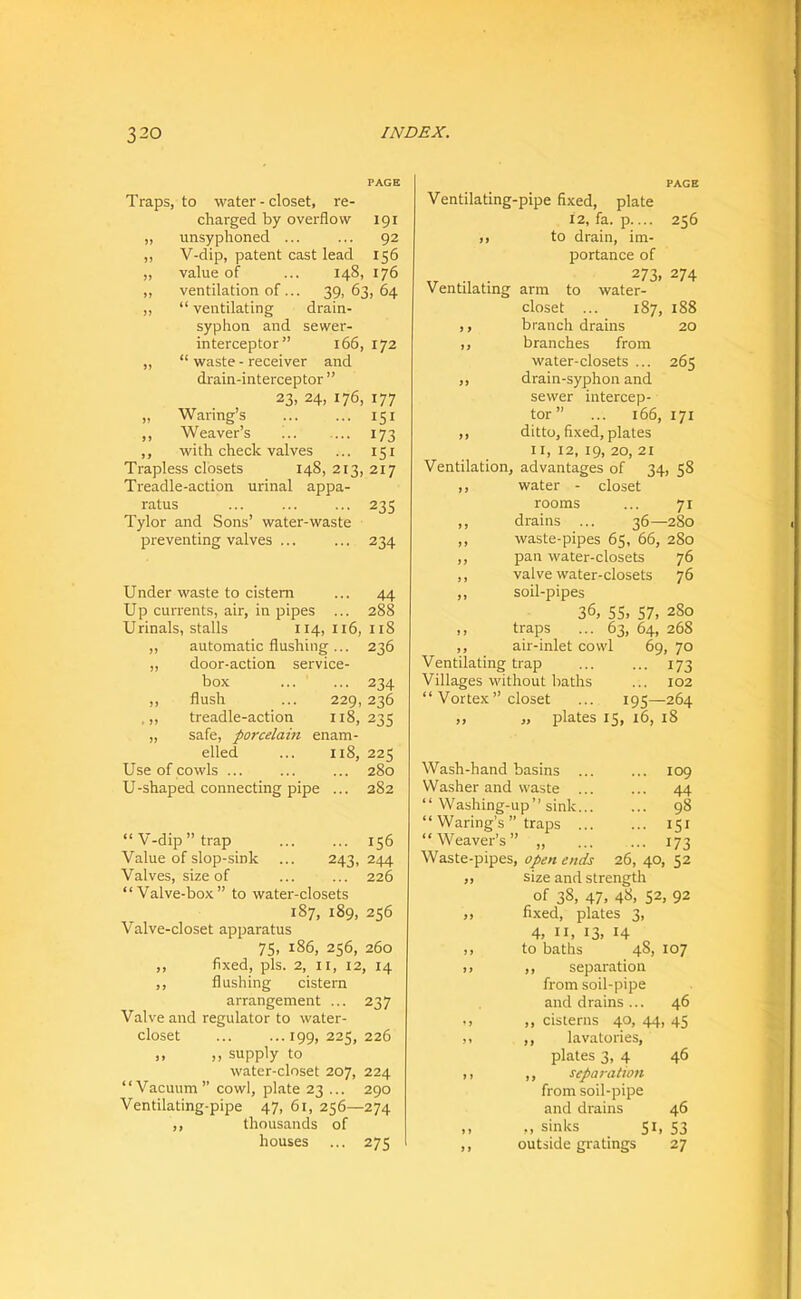 PAGE Traps, to water-closet, re- charged by overflow 191 „ imsyphoned ... ... 92 „ V-dip, patent cast lead 156 „ value of ... 148, 176 ,, ventilation of... 39, 63, 64 „ “ ventilating drain- syphon and sewer- interceptor” 166, 172 ,, “ waste - receiver and drain-interceptor ” 23, 24, 176, 177 „ Waring’s 151 ,, Weaver’s ... ... 173 ,, with check valves ... 151 Trapless closets 148, 213, 217 Treadle-action urinal appa- ratus ... ... ... 235 Tylor and Sons’ water-waste preventing valves ... ... 234 Under waste to cistern ... 44 Up currents, air, in pipes ... 288 Urinals, stalls 114, Ii6, 118 ,, automatic flushing ... 236 ,, door-action service- box ... ... 234 ,, flush ... 229, 236 .,, treadle-action 118,235 „ safe, porcelam enam- elled ... 118, 225 Use of cowls ... ... ... 280 U-shaped connecting pipe ... 282 “V-dip’’trap ... ... 156 Value of slop-sink ... 243,244 Valves, size of ... ... 226 “Valve-box” to water-closets 187, 189, 256 Valve-closet apparatus 75, 186, 256, 260 ,, fixed, pis. 2, II, 12, 14 ,, flushing cistern arrangement ... 237 Valve and regulator to water- closet ... ...199,225,226 ,, ,, supply to water-closet 207, 224 “Vacuum” cowl, plate 23 ... 290 Ventilating-pipe 47, 61, 256—274 ,, thousands of houses ... 275 PAGE Ventilating-pipe fixed, plate 12, fa. p 256 )) to drain, im- portance of „ ., . 273, 274 Ventilating arm to water- closet ... 187, 188 ,, branch drains 20 ,, branches from water-closets ... 265 ,, drain-syphon and sewer intercep- tor” ... 166, 171 ,, ditto, fixed, plates 11, 12, 19, 20, 21 Ventilation, advantages of 34, 58 ,, water - closet rooms ... 71 ,, drains ... 36—280 ,, waste-pipes 65, 66, 280 ,, pan water-closets 76 ,, valve water-closets 76 ,, soil-pipes 36, 55. 57, 280 ,, traps ... 63, 64, 268 ,, air-inlet cowl 69, 70 Ventilating trap ... ... 173 Villages without baths ... 102 “ Vortex” closet ... 195—264 ,, „ plates 15, 16, 18 Wash-hand basins ... ... 109 Washer and waste ... ... 44 “ Washing-up’’sink 98 “ Waring’s ” traps 151 “Weaver’s” ,, ... ... 173 Waste-pipes, open ends 26, 40, 52 size and strength of 38, 47, 48, 52, 92 fixed, plates 3, 4, II, 13, 14 to baths 48, 107 separation from soil-pipe and drains ... 46 cisterns 40, 44, 45 lavatories. plates 3, 4 46 separation from soil-pipe and drains 46 ,, sinks 51, 53 outside gratings 27