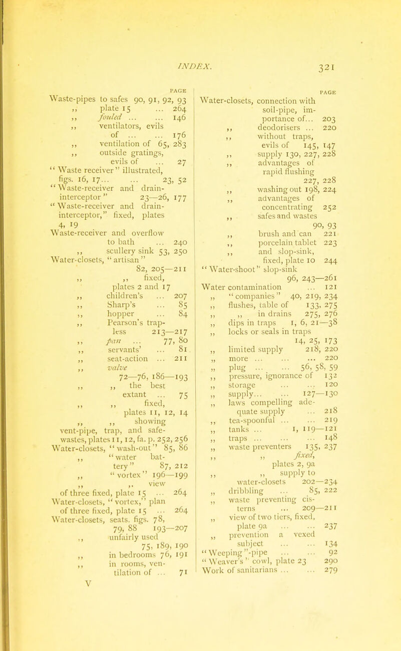 PAGE Waste-pipes to safes 90, 91, 92, 93 ,, plate 15 ... 264 ,, fouled 146 ,, ventilators, evils of 176 ,, ventilation of 65, 283 ,, outside gratings, evils of ... 27 “ Waste receiver” illustrated, figs. 16, 17 23, 52 “ Waste-receiver and drain- interceptor ” 23—26, 177 “ Waste-receiver and drain- interceptor, ” fixed, plates 4. 19 Waste-receiver and overflow to bath ... 240 ,, scullery sink 53, 250 Water-closets, “ artisan ” 82, 205—211 ,, ,, fi.xed, plates 2 and 17 ,, children’s ... 207 ,, Sharp’s ... 85 ,, hopper ... 84 ,, Pearson’s trap- less 213—217 ,, fan ... 77, 80 ,, servants’ ... 81 ,, seat-action ... 211 ,, valve 12—186—193 ,, ,, the best extant ... 75 ,, ,, fixed, plates II, 12, 14 „ ,, showing vent-pipe, trap, and safe- wastes, plates 11,12, fa. p. 252, 256 Water-closets, “wash-out’’ 85, 86 ,, “water bat- tery” 87, 212 ,, “vortex” 196—199 „ ,. view of three fixed, plate 15 ... 264 Water-closets, “vortex,” plan of three fixed, plate 15 ... 264 Water-closets, seats, figs. 78, 79, 88 193—207 ., unfairly used 75, 189, 190 ,, in bedrooms 76, 191 ,, in rooms, ven- tilation of ... 71 PAGE Water-closets, connection with soil-pipe, im- portance of... 203 ,, deodorisers ... 220 ,, without traps, evils of 145, 147 ,, supply 130, 227, 228 ,, advantages of rapid flushing 227, 228 ,, washing out 198, 224 ,, advantages of concentrating 252 ,, safes and wastes 90, 93 ,, brush and can 221 ,, porcelain tablet 223 ,, and slop-sink, fixed, plate 10 244 “Water-shoot” slop-sink 96, 243—261 Water contamination ... 121 ,, “companies” 40,219,234 ,, flushes, table of 133, 275 ,, ,, in drains 275, 276 ,, dips in traps i, 6, 21—38 ,, locks or seals in traps 14. 25. 173 ,, limited supply 218, 220 „ more ... ... ... 220 „ plug 56. 58, 59 ,, pressure, ignorance of 132 ,, storage ... ... 120 „ supply 127—130 „ laws compelling ade- quate supply ... 218 ,, tea-spoonful ... ... 219 „ tanks ... I, 119—121 „ traps 148 „ waste preventers 135, 237 ,, ,> A«''. plates 2, 9a ,, „ supply to water-closets 202—234 „ dribbling ... 85, 222 „ waste preventing cis- terns ... 209—211 ,, view of two tiers, fi.xed, plate 9a ... ... 237 „ prevention a vexed suliject ... ... 134 “ Weeping’’-pipe ... ... 92 “ Weaver’s ’’ cowl, plate 23 290 Work of sanitarians 279 V