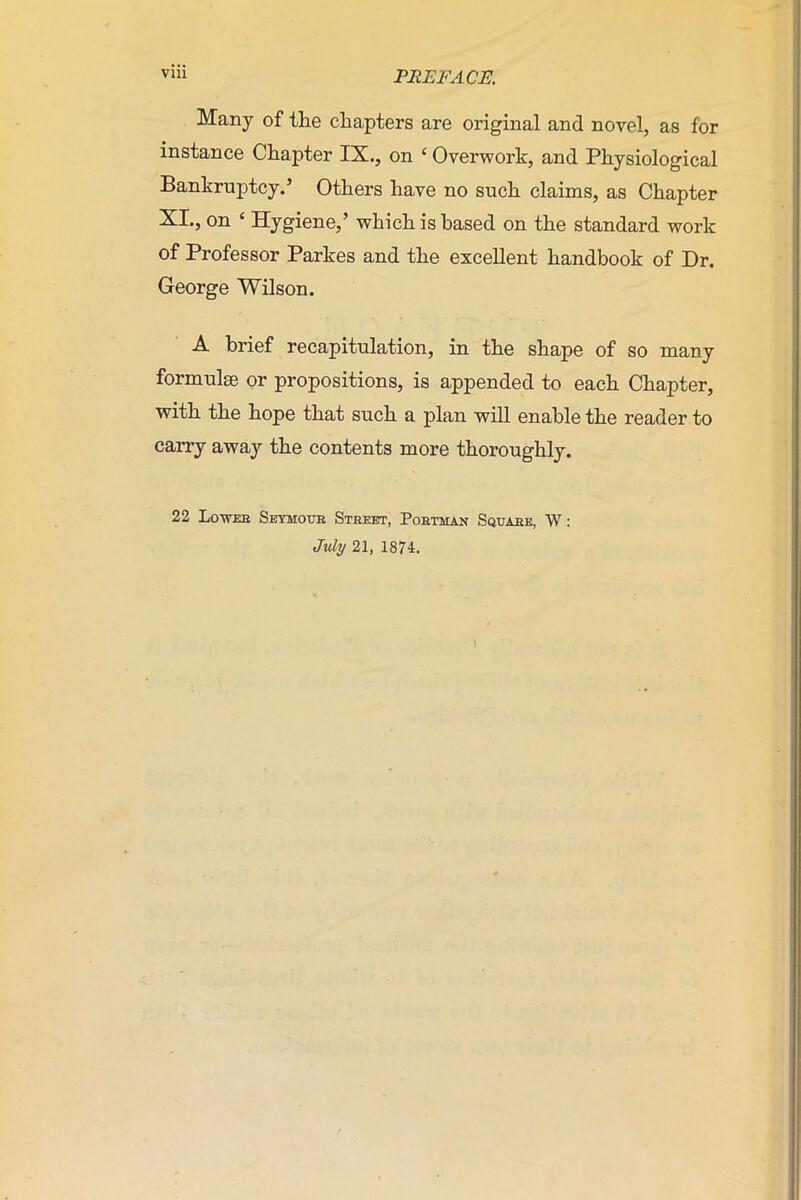 Many of the chapters are original and novel, as for instance Chapter IX., on c Overwork, and Physiological Bankruptcy.’ Others have no such claims, as Chapter XI., on ‘ Hygiene,’ which is based on the standard work of Professor Parkes and the excellent handbook of Dr. George Wilson. A brief recapitulation, in the shape of so many formulae or propositions, is appended to each Chapter, with the hope that such a plan will enable the reader to carry away the contents more thoroughly. 22 Lower Seymour Street, Porthan Square, W: July 21, 1874.