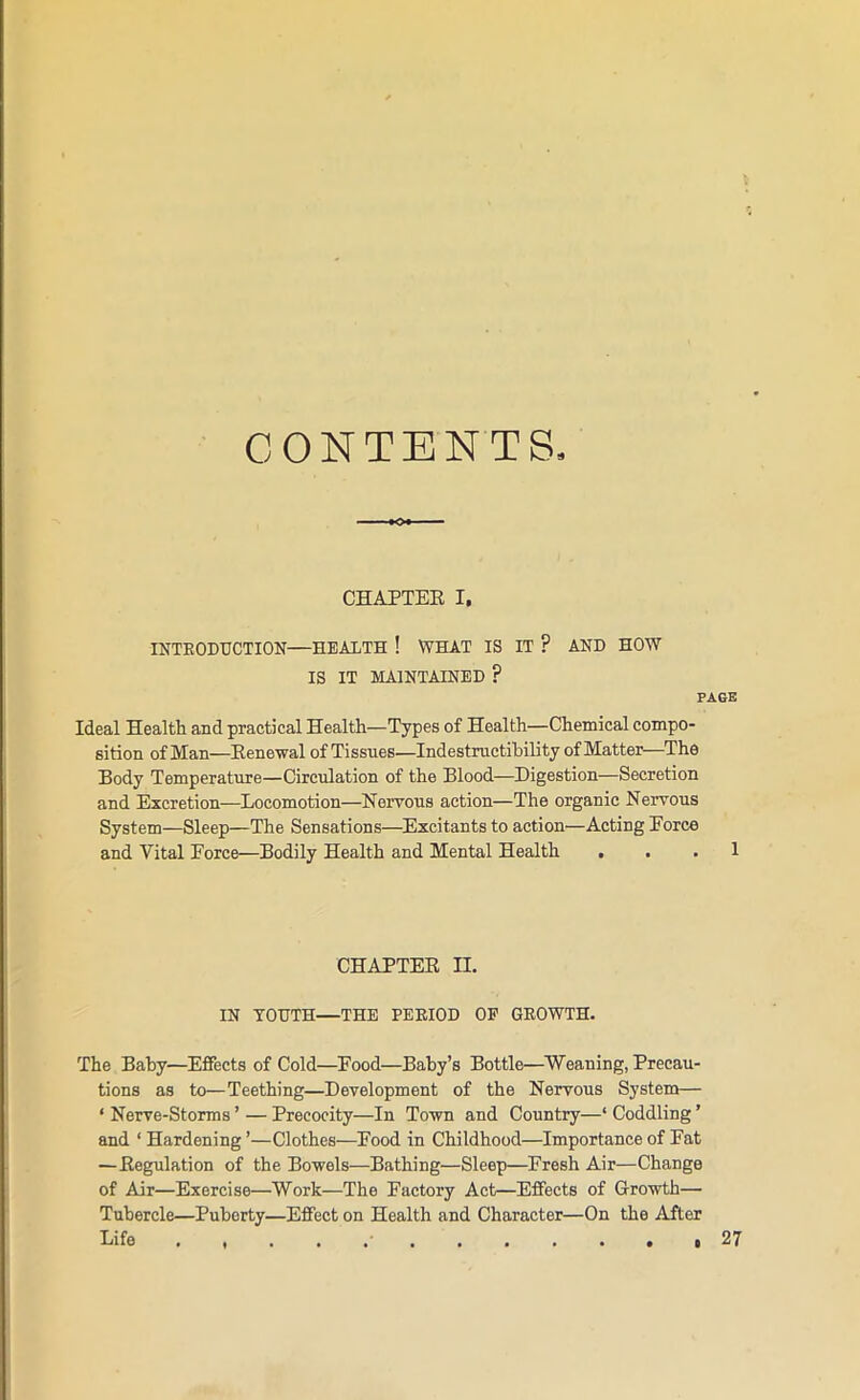 CONTENTS CHAPTER I. INTRODUCTION—HEALTH ! WHAT IS IT ? AND HOW IS IT MAINTAINED ? PAGE Ideal Health and practical Health—Types of Health—Chemical compo- sition of Man—Renewal of Tissues—Indestructibility of Matter—The Body Temperature—Circulation of the Blood—Digestion—Secretion and Excretion-—Locomotion—Nervous action—The organic Nervous System—Sleep—The Sensations—Excitants to action—Acting Force and Vital Force—Bodily Health and Mental Health , . . 1 CHAPTER n. IN YOUTH—THE PERIOD OP GROWTH. The Baby—Effects of Cold—Pood—Baby’s Bottle—Weaning, Precau- tions as to—Teething—Development of the Nervous System— ‘ Nerve-Storms ’ — Precocity—In Town and Country—‘ Coddling ’ and ‘ Hardening ’—Clothes—Food in Childhood—Importance of Fat —Regulation of the Bowels—Bathing—Sleep—Fresh Air—Change of Air—Exercise—Work—The Factory Act—Effects of Growth— Tubercle—Puberty—Effect on Health and Character—On the After Life . ...••o 27