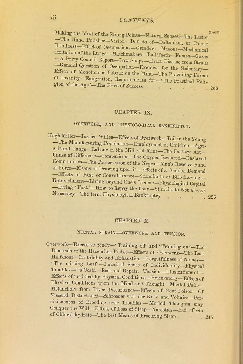 XU Making tli0 Most of the Strong Points—Natural Senses—The T; I he Hand Polisher—Vision—Defects of—Daltonism, or Cc PAGE gion of the Age ’—The Price of Success . . 202 CHAPTER IX. OVERWORK, AND PHYSIOLOGICAL BANKRUPTCY. Hugh Miller—Justice Willes—Effects of Overwork—Toil in the Young —The Manufacturing Population—Employment of Children—Agri- cultural Gangs—Labour in the Mill and Mine—The Pactory Act- Cause of Difference—Comparison—The Oxygen Respired—Enslaved Communities—The Preservation of the Negro—Man’s Reserve Eund of Force-Means of Drawing upon it—Effects of a Sudden Demand —Effects of Rest or Convalescence—Stimulants or Bill-drawing— Retrenchment—Living beyond One’s Income—Physiological Capital —Living 1 Fast ’—How to Repay the Loan—Stimulants Not always Necessary—The term Physiological Bankruptcy Overwork—Excessive Study—‘ Training off’ and ‘ Training on’—The Demands of the Race after Riches—Effects of Overwork—The Last Half-hour—Irritability and Exhaustion—Forgetfulness of Names— ‘The missing Leaf’—Impaired Sense of Individuality—Physical Troubles Da Costa—Rest and Repair. Tension—Illustrations of Effects of modified by Physical Conditions—Brain-worry—Effects of Physical Conditions upon the Mind and Thought—Mental Pain- Melancholy from Liver Disturbance—Effects of Gout Poison—Of Visceral Disturbance—Schroeder van der IColk and Voltaire Per- niciousness of Brooding over Troubles — Morbid Thoughts may Conquer the Will—Effects of Loss of Sleep—Narcotics—Bad effects of Chloral-hydrate—The best Means of Procuring Sleep CHAPTER X. MENTAL STRAIN—OVERWORK AND TENSION.