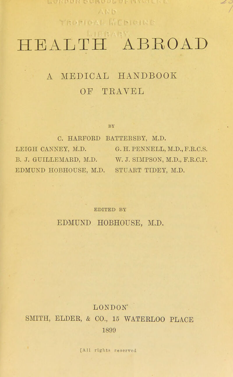 HEALTH ABROAD A MEDICAL HANDBOOK OF TRAVEL BY C. HARFORD BATTERSBY, M.D. LEIGH CANNEY, M.D. G. H. PENNELL, M.D., F.R.C.S. B. J. GUILLEMARD, M.D. W. J. SIMPSON, M.D., F.R.C.P. EDMUND HOBHOUSE, M.D. STUART TIDEY, M.D. EDITED BY EDMUND HOBHOUSE, M.D. LONDON' SMITH, ELDER, & CO., 15 WATERLOO PLACE 1899 [All rights reserved