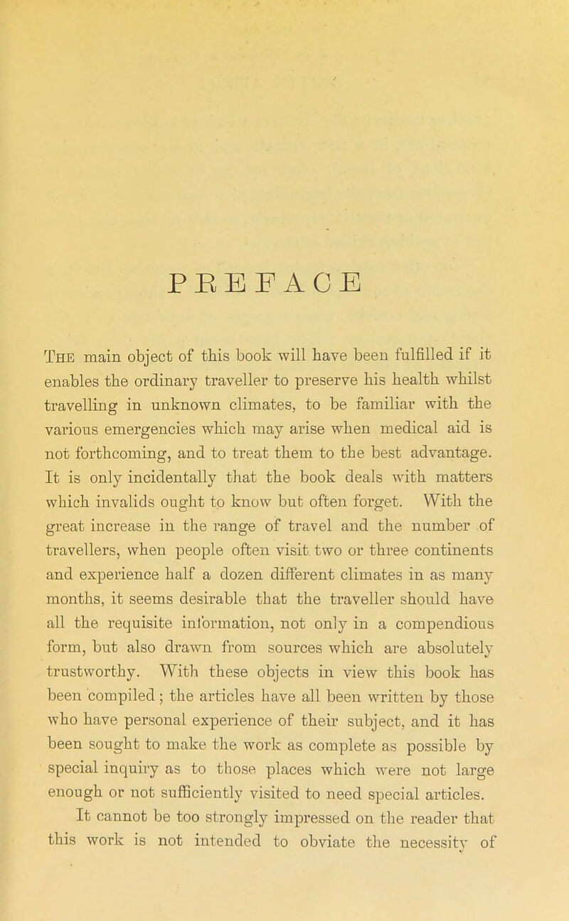 PEE FACE The main object of this book will have been fulfilled if it enables the ordinary traveller to preserve his health whilst travelling in. unknown climates, to be familiar with the various emergencies which may arise when medical aid is not forthcoming, and to treat them to the best advantage. It is only incidentally that the book deals with matters which invalids ought to know but often forget. With the great increase in the range of travel and the number of travellers, when people often visit two or thi’ee continents and experience half a dozen different climates in as many months, it seems desirable that the traveller should have all the requisite information, not only in a compendious form, but also drawn from sources which are absolutely trustworthy. With these objects in view this book has been compiled ; the articles have all been written by those who have personal experience of their subject, and it has been sought to make the work as complete as possible by special inquiry as to those places which were not large enough or not sufficiently visited to need special articles. It cannot be too strongly impressed on the reader that this work is not intended to obviate the necessity of