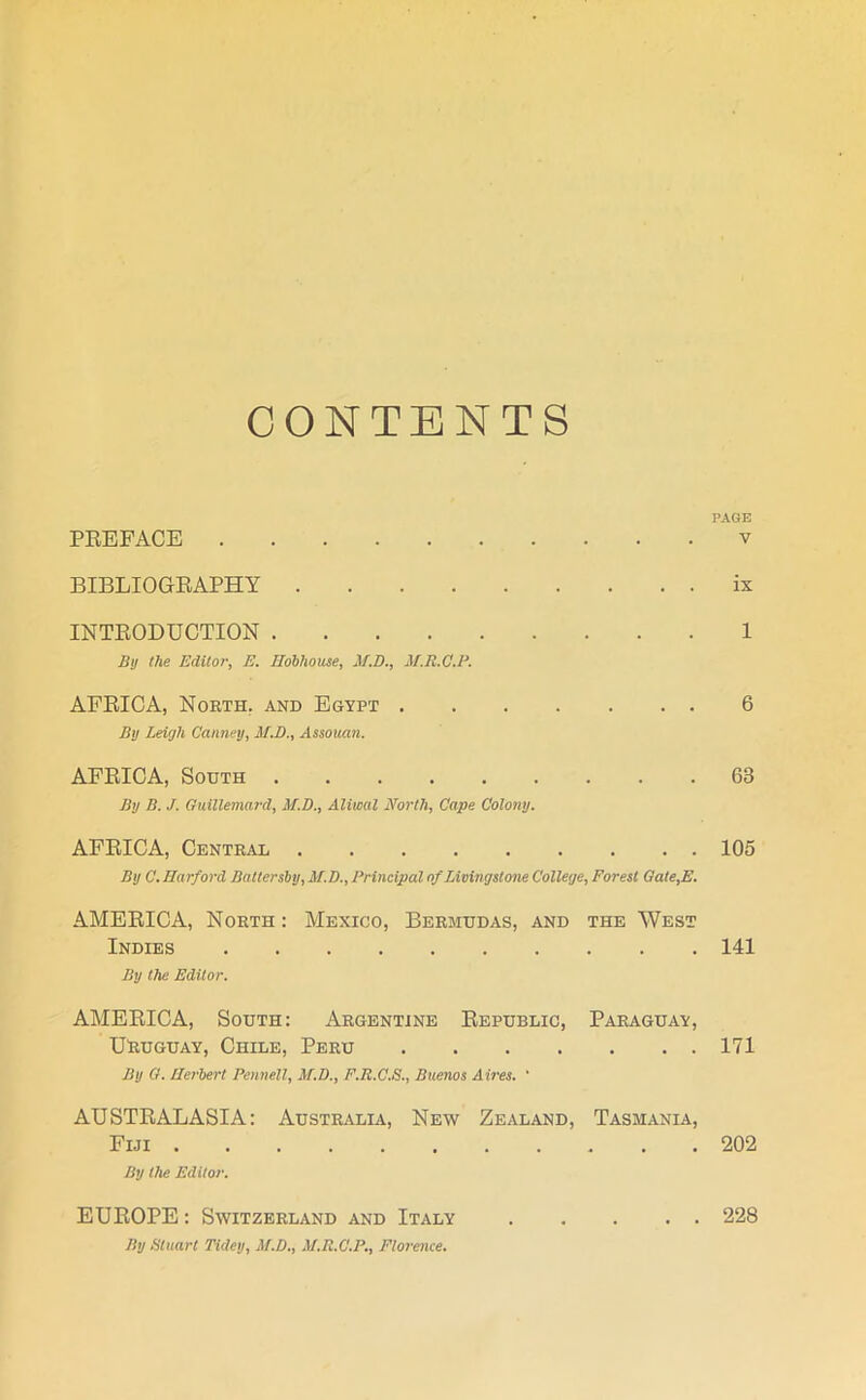 CONTENTS PAGE PREFACE v BIBLIOGRAPHY ix INTRODUCTION 1 By the Editor, E. Hobhouse, if.D., M.R.C.P. AFRICA, North, and Egypt 6 By Leigh Canney, M.D., Assouan. AFRICA, South 63 By B. J. Guillemard, M.D., Aliwal North, Cape Colony. AFRICA, Central 105 By C. Harford Battersby, M.D., Principal of Livingstone College, Forest Gate,E. AMERICA, North : Mexico, Bermudas, and the West Indies 141 By the Editor. AMERICA, South: Argentine Republic, Paraguay, Uruguay, Chile, Peru 171 By G. Herbert Pennell, M.D., F.R.C.S., Buenos Aires. ' AUSTRALASIA: Australia, New Zealand, Tasmania, Fiji 202 By the Editor. EUROPE : Switzerland and Italy 228 By Stuart Tidey, M.D., M.R.C.P., Florence.