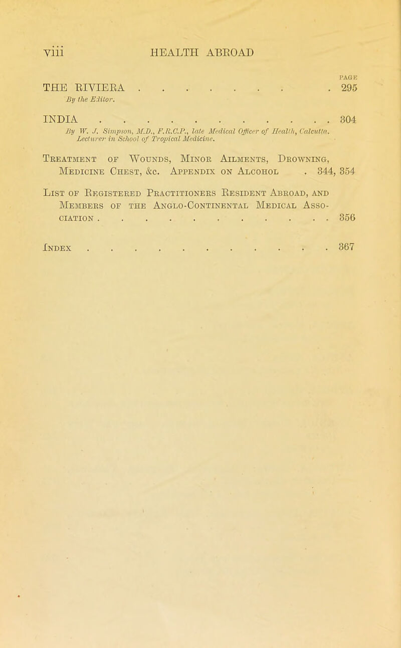 THE RIVIERA By the Editor. INDIA By W. J. Simpson, M.D., F.R.C.B., late Medical Officer of Health, Calcutta. Lecturer in School of Tropical Medicine. Treatment of Wounds, Minor Ailments, Drowning, Medicine Chest, &c. Appendix on Alcohol . 344, List of Registered Practitioners Resident Abroad, and Members of the Anglo-Continental Medical Asso- ciation PACK 295 304 354 356 Index . 367