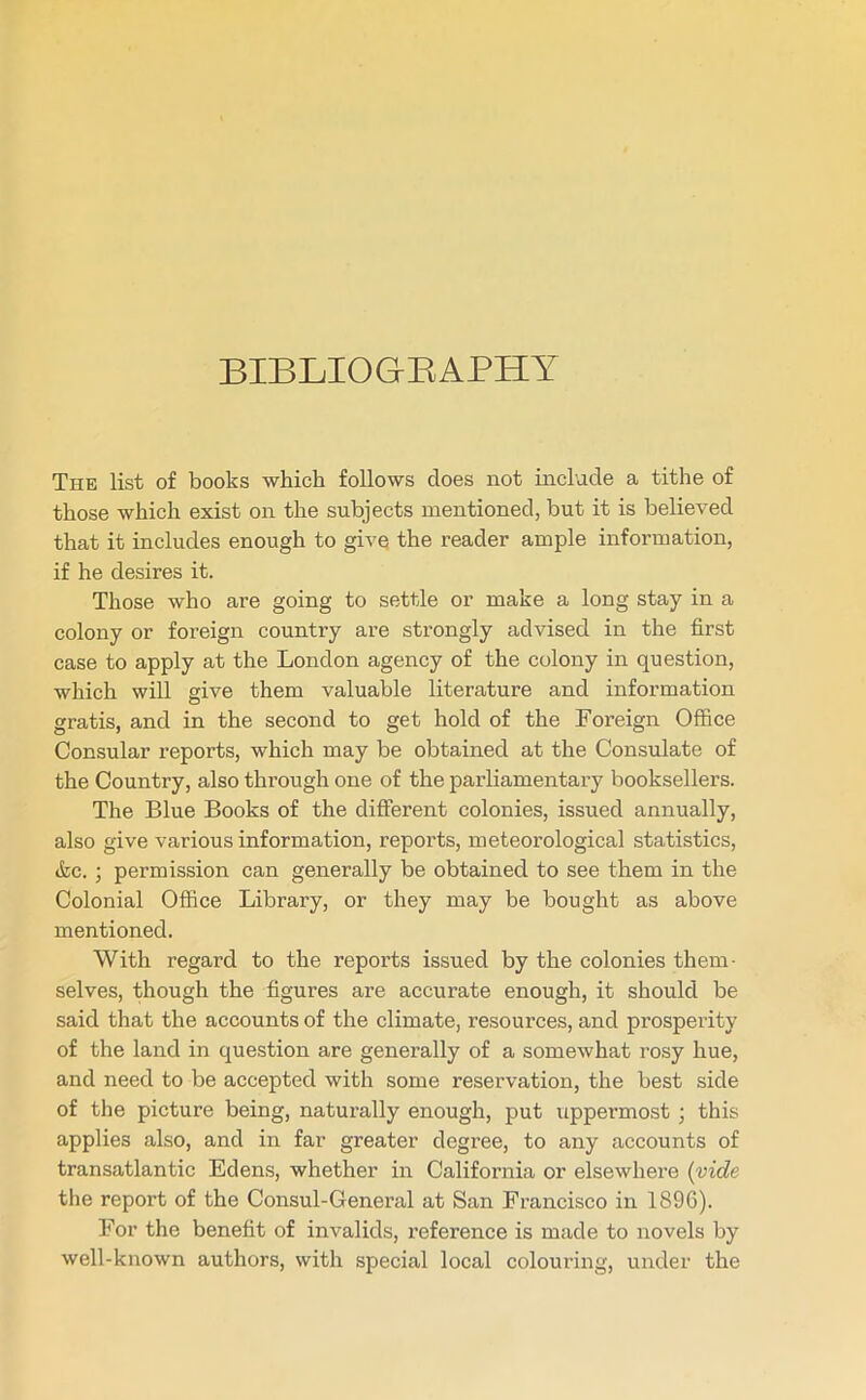 BIBLIOGRAPHY The list of books which follows does not include a tithe of those which exist on the subjects mentioned, but it is believed that it includes enough to give the reader ample information, if he desires it. Those who are going to settle or make a long stay in a colony or foreign country are strongly advised in the first case to apply at the London agency of the colony in question, which will give them valuable literature and information gratis, and in the second to get hold of the Foreign Office Consular reports, which may be obtained at the Consulate of the Country, also through one of the parliamentary booksellers. The Blue Books of the different colonies, issued annually, also give various information, reports, meteorological statistics, &c. ; permission can generally be obtained to see them in the Colonial Office Library, or they may be bought as above mentioned. With regard to the reports issued by the colonies them- selves, though the figures are accurate enough, it should be said that the accounts of the climate, resources, and prosperity of the land in question are generally of a somewhat rosy hue, and need to be accepted with some reservation, the best side of the picture being, naturally enough, put uppermost ; this applies also, and in far greater degree, to any accounts of transatlantic Edens, whether in California or elsewhere (vide the report of the Consul-General at San Francisco in 1896). For the benefit of invalids, reference is made to novels by well-known authors, with special local colouring, under the