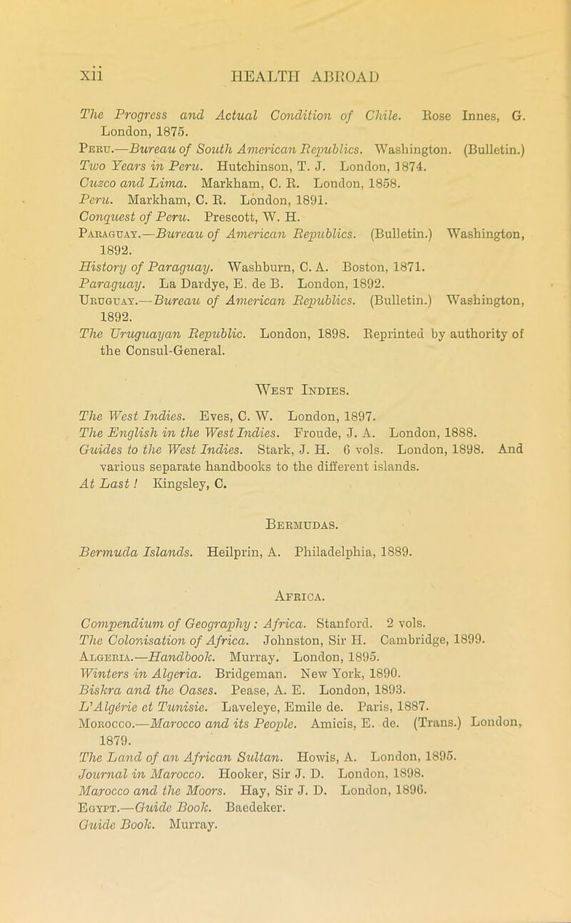 The Progress and Actual Condition of Chile. Rose Innes, G. London,1875. Peru.—Bureau of South American Republics. Washington. (Bulletin.) Tivo Years in Peru,. Hutchinson, T. J. London, 1874. Cuzco and Lima. Markham, C. B. London, 1858. Peru. Markham, C. R. London, 1891. Conquest of Peru,. Prescott, W. H. Paraguay.—Bureau, of American Republics. (Bulletin.) Washington, 1892. History of Paraguay. Washburn, C. A. Boston, 1871. Paraguay. La Dardye, E. de B. London, 1892. Uruguay.— Bureau of American Republics. (Bulletin.) Washington, 1892. The Uruguayan Republic. London, 1898. Reprinted by authority of the Consul-General. West Indies. The West Indies. Eves, C. W. London, 1897. The English in the West Indies. Eroude, J. A. London, 1888. Guides to the West Indies. Stark, J. H. 6 vols. London, 1898. And various separate handbooks to the different islands. At Last! Kingsley, C. Bermudas. Bermuda Islands. Heilprin, A. Philadelphia, 1889. Africa. Compendium of Geography: Africa. Stanford. 2 vols. The Colonisation of Africa. Johnston, Sir H. Cambridge, 1899. Algeria.—Handbook. Murray. London, 1895. Winters in Algeria. Bridgeman. New York, 1890. Biskra and the Oases. Pease, A. E. London, 1893. L’Algdrie et Tunisie. Laveleye, Emile de. Paris, 1887. Morocco.—Morocco and its People. Amicis, E. de. (Trans.) London, 1879. The Land of an African Sultan. Howis, A. London, 1895. Journal in Morocco. Hooker, Sir J. D. London, 1898. Morocco and the Moors. Hay, Sir J. D. London, 1896. Egypt.—Guide Book. Baedeker. Guide Book. Murray.