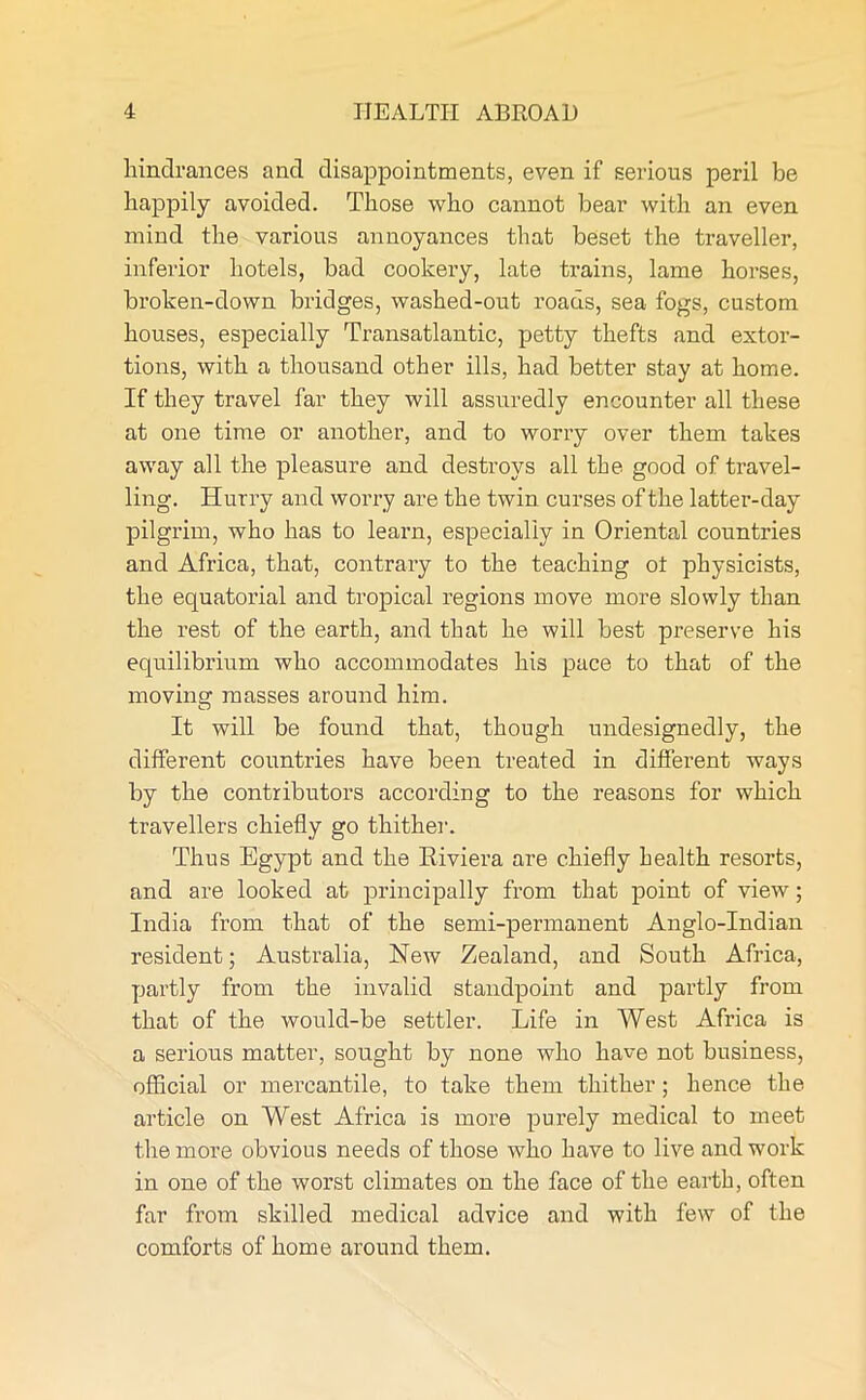 hindrances and disappointments, even if serious peril be happily avoided. Those who cannot bear with an even mind the various annoyances that beset the traveller, inferior hotels, bad cookery, late trains, lame horses, broken-down bridges, washed-out roads, sea fogs, custom houses, especially Transatlantic, petty thefts and extor- tions, with a thousand other ills, had better stay at home. If they travel far they will assuredly encounter all these at one time or another, and to worry over them takes away all the pleasure and destroys all the good of travel- ling. Hurry and worry are the twin curses of the latter-day pilgrim, who has to learn, especially in Oriental countries and Africa, that, contrary to the teaching ot physicists, the equatorial and tropical regions move more slowly than the rest of the earth, and that he will best preserve his equilibrium who accommodates his pace to that of the moving masses around him. It will be found that, though undesignedly, the different countries have been treated in different ways by the contributors according to the reasons for which travellers chiefly go thither1. Thus Egypt and the Riviera are chiefly health resorts, and are looked at principally from that point of view; India from that of the semi-permanent Anglo-Indian resident; Australia, New Zealand, and South Africa, partly from the invalid standpoint and partly from that of the would-be settler. Life in West Africa is a serious matter, sought by none who have not business, official or mercantile, to take them thither; hence the article on West Africa is more purely medical to meet the more obvious needs of those who have to live and work in one of the worst climates on the face of the earth, often far from skilled medical advice and with few of the comforts of home around them.