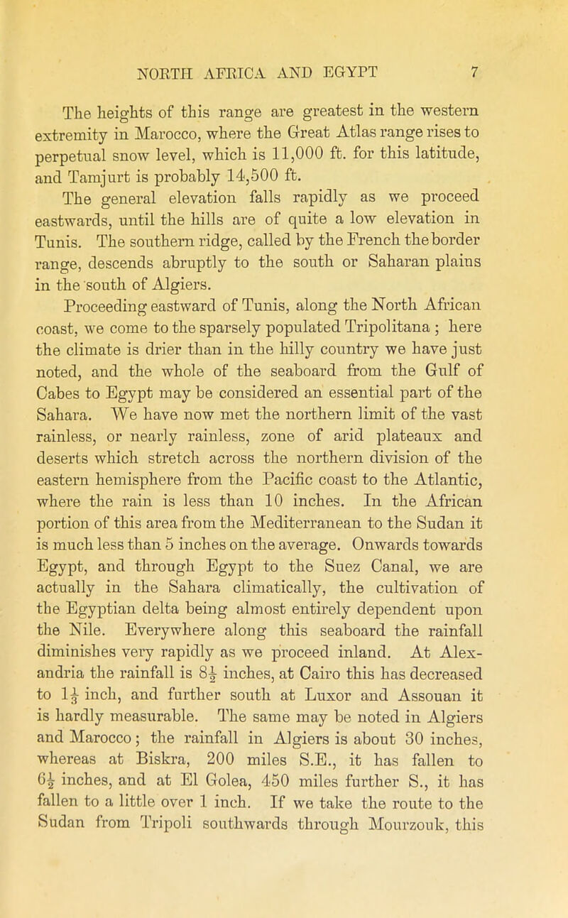 The heights of this range are greatest in the western extremity in Marocco, where the Great Atlas range rises to perpetual snow level, which is 11,000 ft. for this latitude, and Tamjurt is probably 14,500 ft. The general elevation falls rapidly as we proceed eastwards, until the hills are of quite a low elevation in Tunis. The southern ridge, called by the French the border range, descends abruptly to the south or Saharan plains in the south of Algiers. Proceeding eastward of Tunis, along the North African coast, we come to the sparsely populated Tripolitana ; here the climate is drier than in the hilly country we have just noted, and the whole of the seaboard from the Gulf of Cabes to Egypt may be considered an essential part of the Sahara. We have now met the northern limit of the vast rainless, or nearly rainless, zone of arid plateaux and deserts which stretch across the northern division of the eastern hemisphere from the Pacific coast to the Atlantic, where the rain is less than 10 inches. In the African portion of this area from the Mediterranean to the Sudan it is much less than 5 inches on the average. Onwards towards Egypt, and through Egypt to the Suez Canal, we are actually in the Sahara climatically, the cultivation of the Egyptian delta being almost entirely dependent upon the Nile. Everywhere along this seaboard the rainfall diminishes very rapidly as we proceed inland. At Alex- andria the rainfall is inches, at Cairo this has decreased to 1 inch, and further south at Luxor and Assouan it is hardly measurable. The same may be noted in Algiers and Marocco; the rainfall in Algiers is about 30 inches, whereas at Biskra, 200 miles S.E., it has fallen to 6£ inches, and at El Golea, 450 miles further S., it has fallen to a little over 1 inch. If we take the route to the Sudan from Tripoli southwards through Mourzouk, this