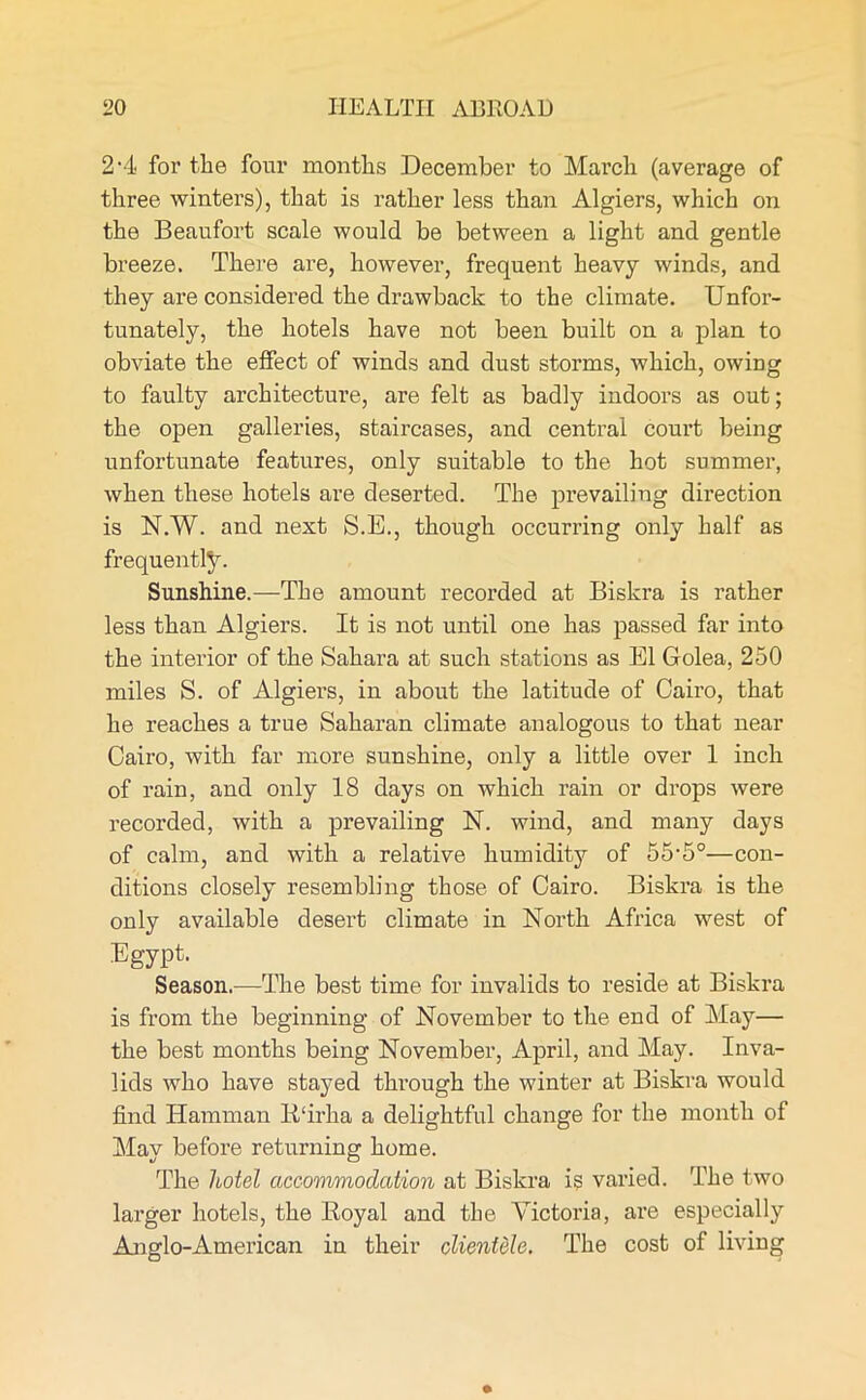 2-4 for the four months December to March (average of three winters), that is rather less than Algiers, which on the Beaufort scale would be between a light and gentle breeze. There are, however, frequent heavy winds, and they are considered the drawback to the climate. Unfor- tunately, the hotels have not been built on a plan to obviate the effect of winds and dust storms, which, owing to faulty architecture, are felt as badly indoors as out; the open galleries, staircases, and central court being unfortunate features, only suitable to the hot summer, when these hotels are deserted. The prevailing direction is N.W. and next S.E., though occurring only half as frequently. Sunshine.—The amount recorded at Biskra is rather less than Algiers. It is not until one has passed far into the interior of the Sahara at such stations as El Golea, 250 miles S. of Algiers, in about the latitude of Cairo, that he reaches a true Saharan climate analogous to that near Cairo, with far more sunshine, only a little over 1 inch of rain, and only 18 days on which rain or drops were recorded, with a prevailing N. wind, and many days of calm, and with a relative humidity of 55'50—con- ditions closely resembling those of Cairo. Biskra is the only available desert climate in North Africa west of Egypt. Season.—The best time for invalids to reside at Biskra is from the beginning of November to the end of May— the best months being November, April, and May. Inva- lids who have stayed through the winter at Biskra would find Hamman 14‘irka a delightful change for the month of May before returning home. The hotel accommodation at Biskra is varied. The two larger hotels, the Royal and the Victoria, are especially Anglo-American in their clientele. The cost of living