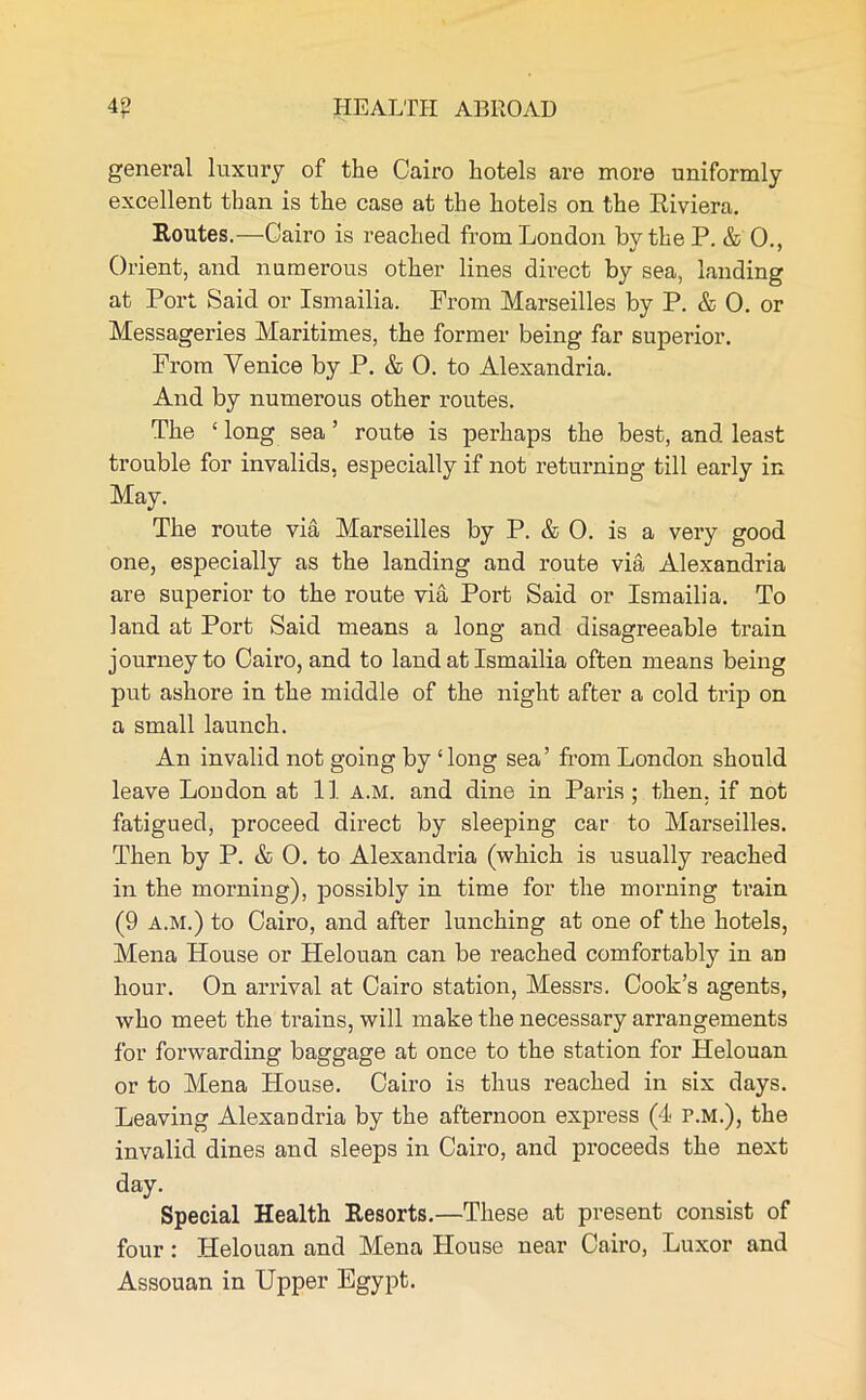 general luxury of the Cairo hotels are more uniformly excellent than is the case at the hotels on the Riviera. Routes.—Cairo is reached from London by the P. & 0., Orient, and numerous other lines direct by sea, landing at Port Said or Ismailia. From Marseilles by P. & 0. or Messageries Maritimes, the former being far superior. From Venice by P. & 0. to Alexandria. And by numerous other routes. The ‘ long sea ’ route is perhaps the best, and least trouble for invalids, especially if not returning till early in May. The route via Marseilles by P. & 0. is a very good one, especially as the landing and route via Alexandria are superior to the route via Port Said or Ismailia. To land at Port Said means a long and disagreeable train journey to Cairo, and to land at Ismailia often means being put ashore in the middle of the night after a cold trip on a small launch. An invalid not going by ‘long sea’ from London should leave London at 11 a.m. and dine in Paris; then, if not fatigued, proceed direct by sleeping car to Marseilles. Then by P. & 0. to Alexandria (which is usually reached in the morning), possibly in time for the morning train (9 A.M.) to Cairo, and after lunching at one of the hotels, Mena House or Helouan can be reached comfortably in an hour. On arrival at Cairo station, Messrs. Cook’s agents, who meet the trains, will make the necessary arrangements for forwarding baggage at once to the station for Helouan or to Mena House. Cairo is thus reached in six days. Leaving Alexandria by the afternoon express (4 r.M.), the invalid dines and sleeps in Cairo, and proceeds the next day. Special Health Resorts.—These at present consist of four : Helouan and Mena House near Cairo, Luxor and Assouan in Upper Egypt.