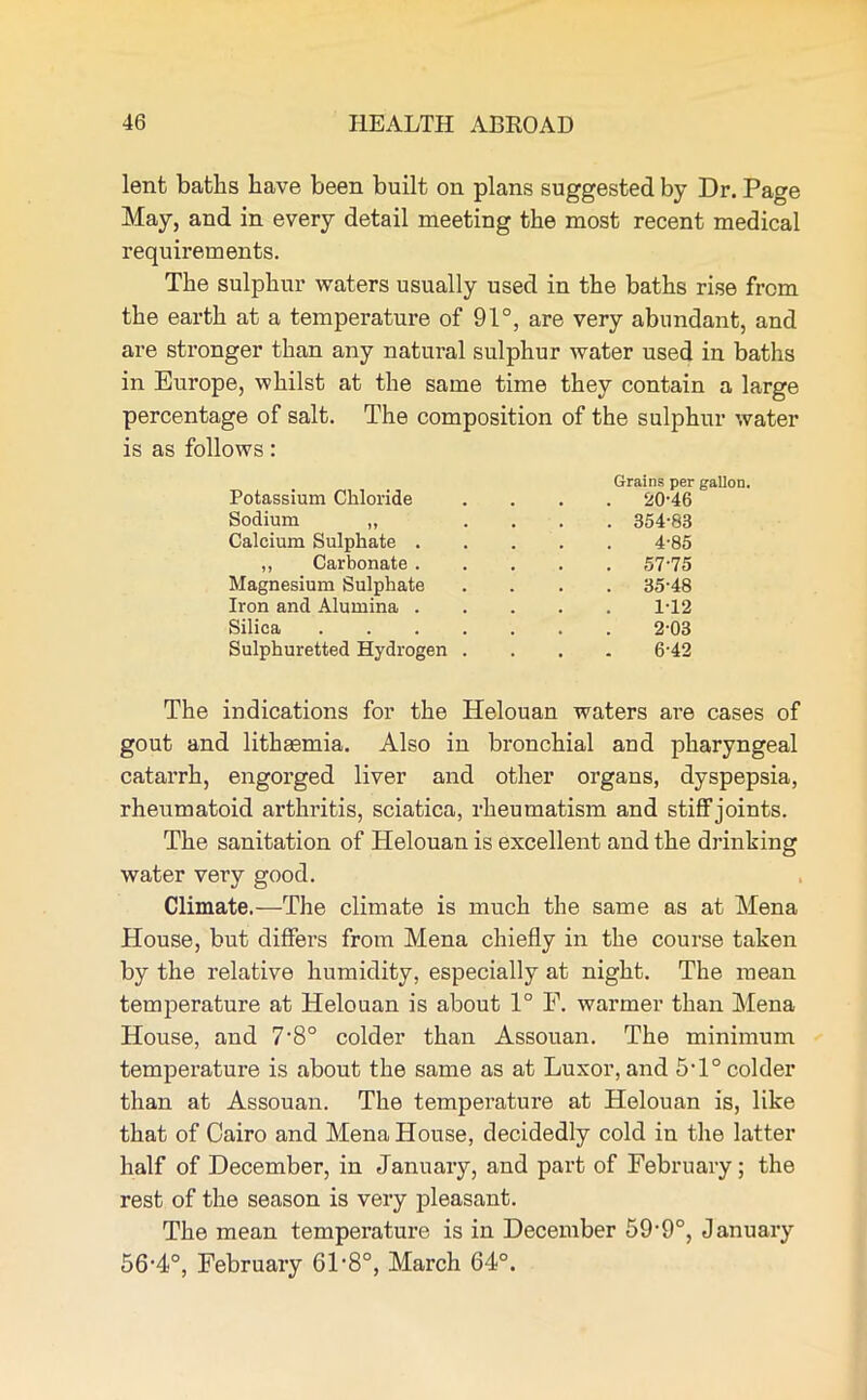 lent baths have been built on plans suggested by Dr. Page May, and in every detail meeting the most recent medical requirements. The sulphur waters usually used in the baths rise from the earth at a temperature of 91°, are very abundant, and are stronger than any natural sulphur water used in baths in Europe, whilst at the same time they contain a large percentage of salt. The composition of the sulphur water is as follows: Potassium Chloride Grains per . 20-46 Sodium „ . 354-83 Calcium Sulphate . 4-85 „ Carbonate. . 57-75 Magnesium Sulphate . 35-48 Iron and Alumina . 1-12 Silica .... 2-03 Sulphuretted Hydrogen . 6-42 The indications for the Helouan waters are cases of gout and lithasmia. Also in bronchial aud pharyngeal catarrh, engorged liver and other organs, dyspepsia, rheumatoid arthritis, sciatica, rheumatism and stiff joints. The sanitation of Helouan is excellent and the drinking water very good. Climate.—The climate is much the same as at Mena House, but differs from Mena chiefly in the course taken by the relative humidity, especially at night. The mean temperature at Helouan is about 1° F. warmer than Mena House, and 7-8° colder than Assouan. The minimum temperature is about the same as at Luxor, and 5T° colder than at Assouan. The temperature at Helouan is, like that of Cairo and Mena House, decidedly cold in the latter half of December, in January, and part of February; the rest of the season is very pleasant. The mean temperature is in December 59-9°, January 56-4°, February 61 *8°, March 64°.