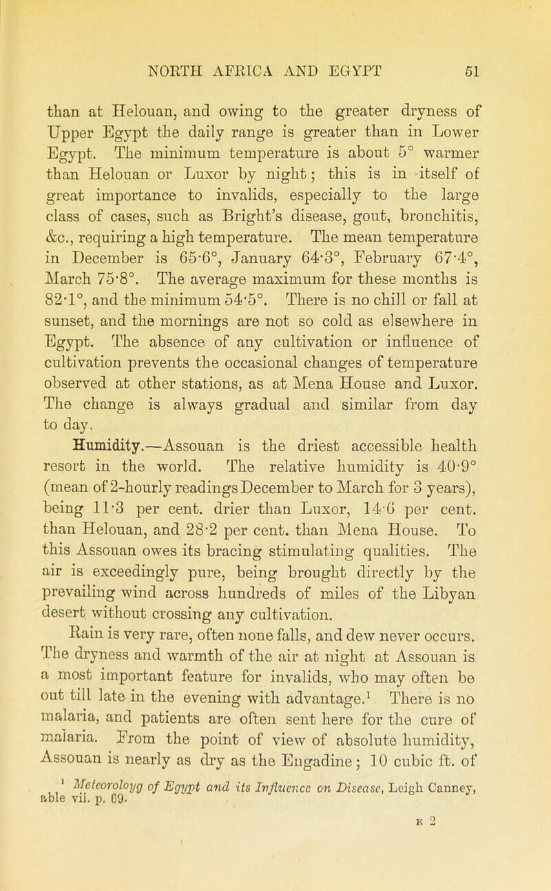 than at Helouan, and owing to the greater dryness of Upper Egypt the daily range is greater than in Lower Egypt. The minimum temperature is about 5° warmer than Helouan or Luxor by night; this is in itself of great importance to invalids, especially to the large class of cases, such as Bright’s disease, gout, bronchitis, &c., requiring a high temperature. The mean temperature in December is 65-6°, January 64-3°, February 67‘4°, March TS’S0. The average maximum for these months is 82T°, and the minimum 54‘5°. There is no chill or fall at sunset, and the mornings are not so cold as elsewhere in Egypt. The absence of any cultivation or influence of cultivation prevents the occasional changes of temperature observed at other stations, as at Mena House and Luxor. The change is always gradual and similar from day to day. Humidity.—Assouan is the driest accessible health resort in the world. The relative humidity is 40-9° (mean of 2-hourly readings December to March for 3 years), being 11-3 per cent, di’ier than Luxor, 14'G per cent, than Helouan, and 28-2 per cent, than Mena House. To this Assouan owes its bracing stimulating qualities. The air is exceedingly pure, being brought directly by the prevailing wind across hundreds of miles of the Libyan desert without crossing any cultivation. llain is very rare, often none falls, and dew never occurs. The dryness and warmth of the air at night at Assouan is a most important feature for invalids, who may often be out till late in the evening with advantage.1 There is no malaria, and patients are often sent here for the cure of malaria. From the point of view of absolute humidity, Assouan is nearly as dry as the Engadine; 10 cubic ft. of 1 Metcoroloyg of Egypt and its Influence on Disease, Lcigli Canney, able vii. p. 69.