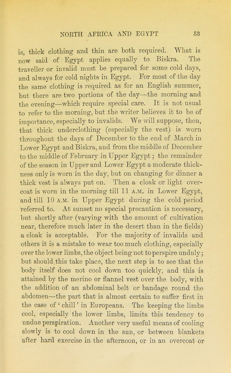 is, thick clothing and thin are both required. What is now said of Egypt applies equally to Biskra. The traveller or invalid must be prepared for some cold days, and always for cold nights in Egypt. For most of the day the same clothing is required as for an English summer, but there are two portions of the day—the morning and the evening—which require special care. It is not usual to refer to the morning, but the writer believes it to be of importance, especially to invalids. We will suppose, then, that thick underclothing (especially the vest) is worn throughout the days of December to the end of March in Lower Egypt and Biskra, and from the middle of December to the middle of February in Upper Egypt; the remainder of the season in Upper and Lower Egypt a moderate thick- ness only is worn in the day, but on changing for dinner a thick vest is always put on. Then a cloak or light over- coat is worm in the morning till 11 A.M. in Lower Egypt, and till 10 A.M. in Upper Egypt during the cold period referred to. At sunset no special precaution is necessary, but shortly after (varying with the amount of cultivation near, therefore much later in the desert than in the fields) a cloak is acceptable. For the majority of invalids and others it is a mistake to wear too much clothing, especially over the lower limbs, the object being not to perspire unduly; but should this take place, the next step is to see that the body itself does not cool down too quickly, and this is attained by the merino or flannel vest over the body, with the addition of an abdominal belt or bandage round the abdomen—the part that is almost certain to suffer first in the case of 1 chill ’ in Europeans. The keeping the limbs cool, especially the lower limbs, limits this tendency to undue perspiration. Another very useful means of cooling slowly is to cool down in the sun, or between blankets after hard exercise in the afternoon, or in an overcoat or