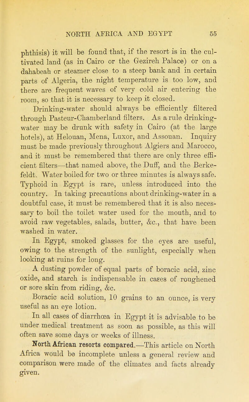 phthisis) it will be found that, if the resort is in the cul- tivated land (as in Cairo or the Gezireh Palace) or on a dahabeah or steamer close to a steep bank and in certain parts of Algeria, the night temperature is too low, and there are frequent waves of very cold air entering the room, so that it is necessary to keep it closed. Drinking-water should always be efficiently filtered through Pasteur-Chamberland filters. As a rule drinking- water may be drunk with safety in Cairo (at the large hotels), at Helouan, Mena, Luxor, and Assouan. Inquiry must be made previously throughout Algiers and Marocco, and it must be remembered that there are only three effi- cient filters—that named above, the Duff, and the Berke- feldt. Water boiled for two or three minutes is always safe. Typhoid in Egypt is rare, unless introduced into the country. In taking precautions about drinking-water in a doubtful case, it must be remembered that it is also neces- sary to boil the toilet water used for the mouth, and to avoid raw vegetables, salads, butter, &c., that have been washed in water. In Egypt, smoked glasses for the eyes are useful, owing to the strength of the sunlight, especially when looking at ruins for long. A dusting powder of equal parts of boracic acid, zinc oxide, and starch is indispensable in cases of roughened or sore skin from riding, &c. Boracic acid solution, 10 grains to an ounce, is very useful as an eye lotion. In all cases of diarrhoea in Egypt it is advisable to be under medical treatment as soon as possible, as this will often save some days or weeks of illness. North African resorts compared.—This article on North Africa would be incomplete unless a general review and comparison were made of the climates and facts already given.