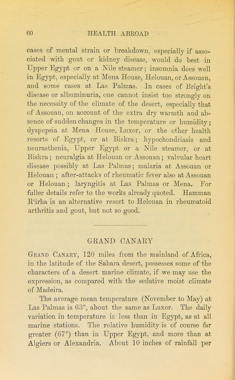 cases of mental strain or breakdown, especially if asso- ciated with gout or kidney disease, would do best in Upper Egypt or on a Nile steamer; insomnia does well in Egypt, especially at Mena House, Helouan, or Assouan, and some cases at Las Palmas. In cases of Bright’s disease or albuminuria, one cannot insist too strongly on the necessity of the climate of the desert, especially that of Assouan, on account of the extra dry warmth and ab- sence of sudden changes in the temperature or humidity; dyspepsia at Mena House, Luxor, or the ether health resorts of Egypt, or at Biskra; hypochondriasis and neurasthenia, Upper Egypt or a Nile steamer, or at Biskra ; neuralgia at Helouan or Assouan ; valvular heart disease possibly at Las Palmas; malaria at Assouan or Helouan ; after-attacks of rheumatic fever also at Assouan or Helouan; laryngitis at Las Palmas or Mena. For fuller details refer to the works already quoted. Hamman R'irha is an alternative resort to Helouan in rheumatoid arthritis and gout, but not so good. GRAND CANARY Grand Canary, 120 miles from the mainland of Africa, in the latitude of the Sahara desert, possesses some of the characters of a desert marine climate, if we may use the expression, as compared with the sedative moist climate of Madeira. The average mean temperature (November to May) at Las Palmas is 63°, about the same as Luxor. The daily variation in temperature is less than in Egypt, as at all marine stations. The relative humidity is of course far greater (67°) than in Upper Egypt, and more than at Algiers or Alexandria, About 10 inches of rainfall per