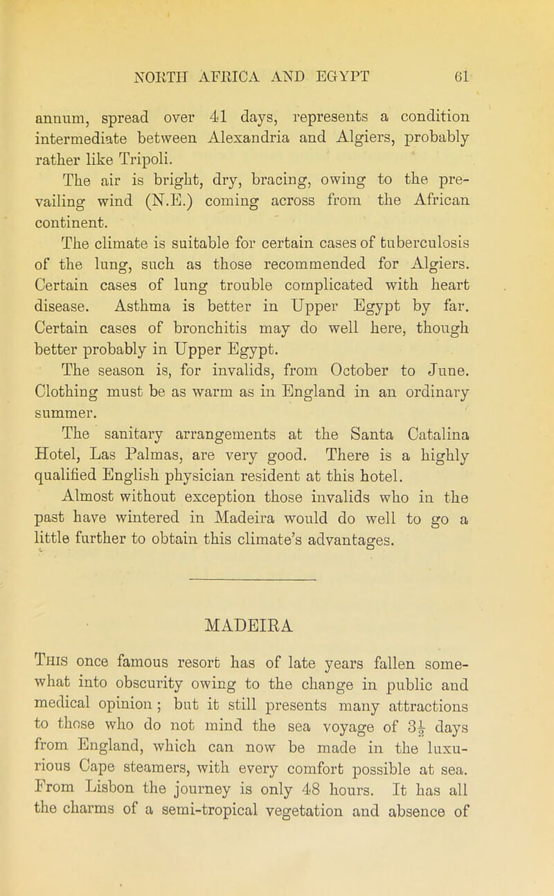 annum, spread over 41 days, represents a condition intermediate between Alexandria and Algiers, probably rather like Tripoli. The air is bright, dry, bracing, owing to the pz-e- vailing wind (NT!.) coming across from the African continent. The climate is suitable for certain cases of tuberculosis of the lung, such as those recommended for Algiers. Certain cases of lung trouble complicated with heart disease. Asthma is better in Upper Egypt by far. Certain cases of bi’onchitis may do well hei’e, though better probably in Upper Egypt. The season is, for invalids, from October to June. Clothing must be as warm as in England in an ordinary summer. The sanitary arrangements at the Santa Catalina Hotel, Las Palmas, are very good. There is a highly qualified English physician resident at this hotel. Almost without exception those invalids who in the past have wintered in Madeira would do well to go a little further to obtain this climate’s advantages. MADEIRA This once famous resort has of late yeai’s fallen some- what into obscurity owing to the change in public and medical opinion ; but it still presents many attractions to those who do not mind the sea voyage of days fi’om England, which can now be made in the luxu- rious Cape steamers, with evei’y comfort possible at sea. From Lisbon the jouimey is only 48 hours. It has all the charms of a semi-tropical vegetation and absence of