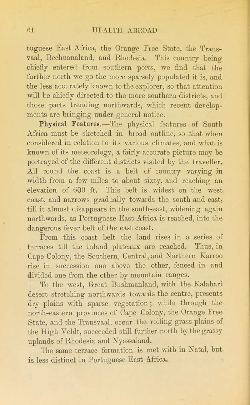 tuguese East Africa, the Orange Free State, the Trans- vaal, Becliuanaland, and Rhodesia. This country being chiefly entered from southern ports, we find that the farther north we go the more sparsely populated it is, and the less accurately known to the explorer, so that attention will be chiefly directed to the more southern districts, and those parts trending northwards, which recent develop- ments are bringing under general notice. Physical Features.—The physical features of South Africa must be sketched in broad outline, so that when considered in relation to its various climates, and what is known of its meteorology, a fairly accurate picture may be portrayed of the different districts visited by the traveller. All round the coast is a belt of country varying in width from a few miles to about sixty, and reaching an elevation of 600 ft. This belt is widest on the west, coast, and narrows gradually towards the south and east, till it almost disappears in the south-east, widening again northwards, as Portuguese East Africa is reached, into the dangerous fever belt of the east coast. From this coast belt the land rises in a series of terraces till the inland plateaux are reached. Thus, in Cape Colony, the Southern, Central, and Northern Karroo rise in succession one above the other, fenced in and divided one from the other by mountain ranges. To the west, Great Bushmanland, with the Kalahari desert stretching northwards towards the centre, presents dry plains with sparse vegetation; while through the north-eastern provinces of Cape Colony, the Orange Free State, and the Transvaal, occur the rolling gi’ass plains of the High Veldt, succeeded still further north by the grassy uplands of Rhodesia and Nyassalaud. The same terrace formation is met with in Natal, but is less distinct in Portuguese East Africa.