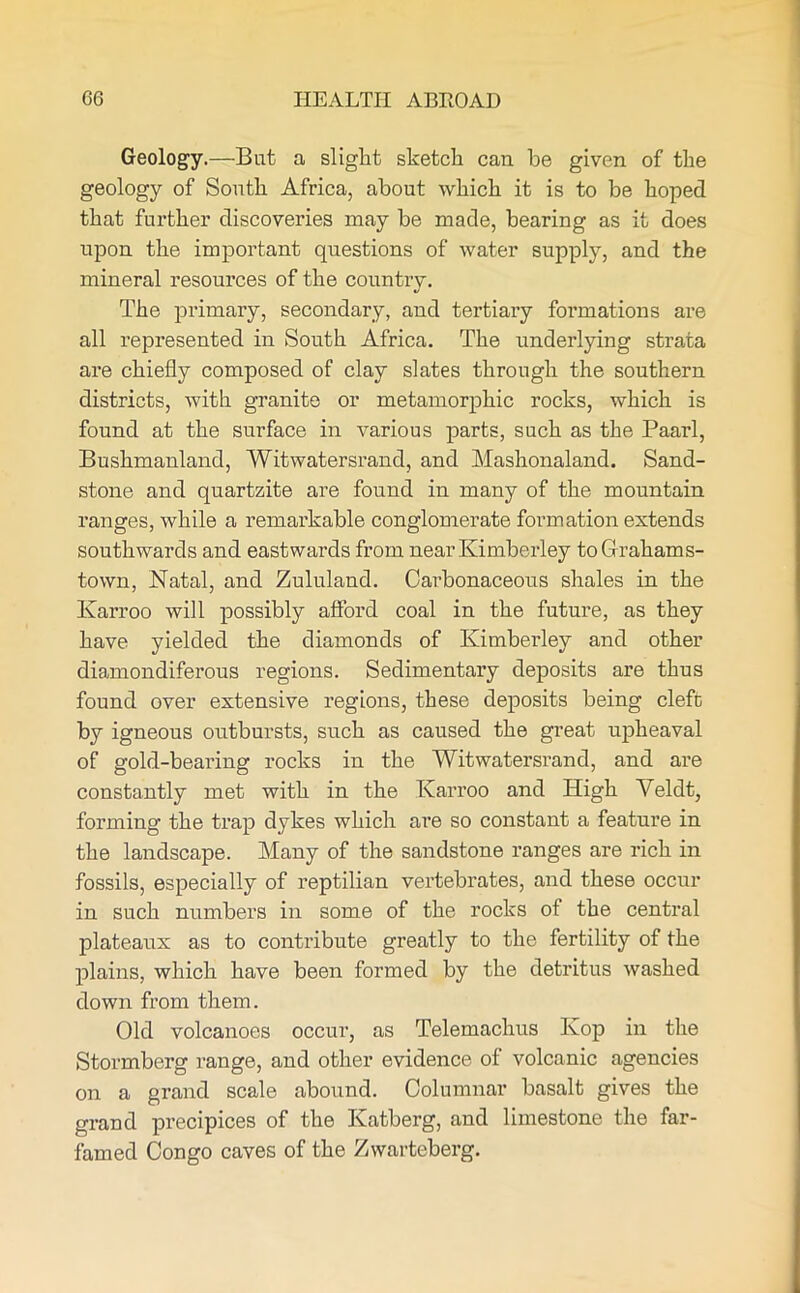 Geology.—Bat a slight sketch can he given of the geology of South Africa, about which it is to be hoped that further discoveries may be made, bearing as it does upon the important questions of water supply, and the mineral resources of the country. The primary, secondary, and tertiary formations are all represented in South Africa. The underlying strata are chiefly composed of clay slates through the southern districts, with granite or metamorphic rocks, which is found at the surface in various parts, such as the Paarl, Bushmanland, Witwatersrand, and Mashonaland. Sand- stone and quartzite are found in many of the mountain ranges, while a remarkable conglomerate formation extends southwards and eastwards from near Kimberley toGrahams- town, Natal, and Zululand. Carbonaceous shales in the Karroo will possibly afford coal in the future, as they have yielded the diamonds of Kimberley and other diamondiferous regions. Sedimentary deposits are thus found over extensive regions, these deposits being cleft by igneous outbursts, such as caused the great upheaval of gold-bearing rocks in the Witwatersrand, and are constantly met with in the Karroo and High Veldt, forming the trap dykes which are so constant a feature in the landscape. Many of the sandstone ranges are rich in fossils, especially of reptilian vertebrates, and these occur in such numbers in some of the rocks of the central plateaux as to contribute greatly to the fertility of the plains, which have been formed by the detritus washed down from them. Old volcanoes occur, as Telemachus Kop in the Stormberg range, and other evidence of volcanic agencies on a grand scale abound. Columnar basalt gives the grand precipices of the Katberg, and limestone the far- famed Congo caves of the Zwarteberg.