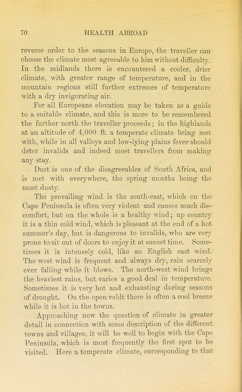 reverse order to the seasons in Europe, the traveller can choose the climate most agreeable to him without difficulty. In the midlands there is encountered a cooler, drier climate, with greater range of temperature, and in the mountain regions still further extremes of temperature with a dry invigorating air. For all Europeans elevation may be taken as a guide to a suitable climate, and this is more to be remembered the further north the traveller proceeds; in the highlands at an altitude of 4,000 ft. a temperate climate being met with, while in all valleys and low-lying plains fever should deter invalids and indeed most travellers from making any stay. Dust is one of the disagreeables of South Africa, and is met with everywhere, the spring months being the most dusty. The prevailing wind is the south-east, which on the Cape Peninsula is often very violent and causes much dis- comfort, but on the whole is a healthy wind; up country it is a thin cold wind, which is pleasant at the end of a hot summer’s day, but is dangerous to invalids, who are very prone to sit out of doors to enjoy it at sunset time. Some- times it is intensely cold, like an English east wind. The west wind is frequent and always dry, rain scarcely ever falling while it blows. The north-west wind brings the heaviest rains, but varies a good deal in temperature. Sometimes it is very hot and exhausting during seasons of drought. On the open veldt there is often a cool breeze while it is hot in the towns. Approaching now the question of climate in greater detail in connection with some description of the different towns and villages, it will be well to begin with the Cape Peninsula, which is most frequently the first spot to be visited. Here a temperate climate, corresponding to that