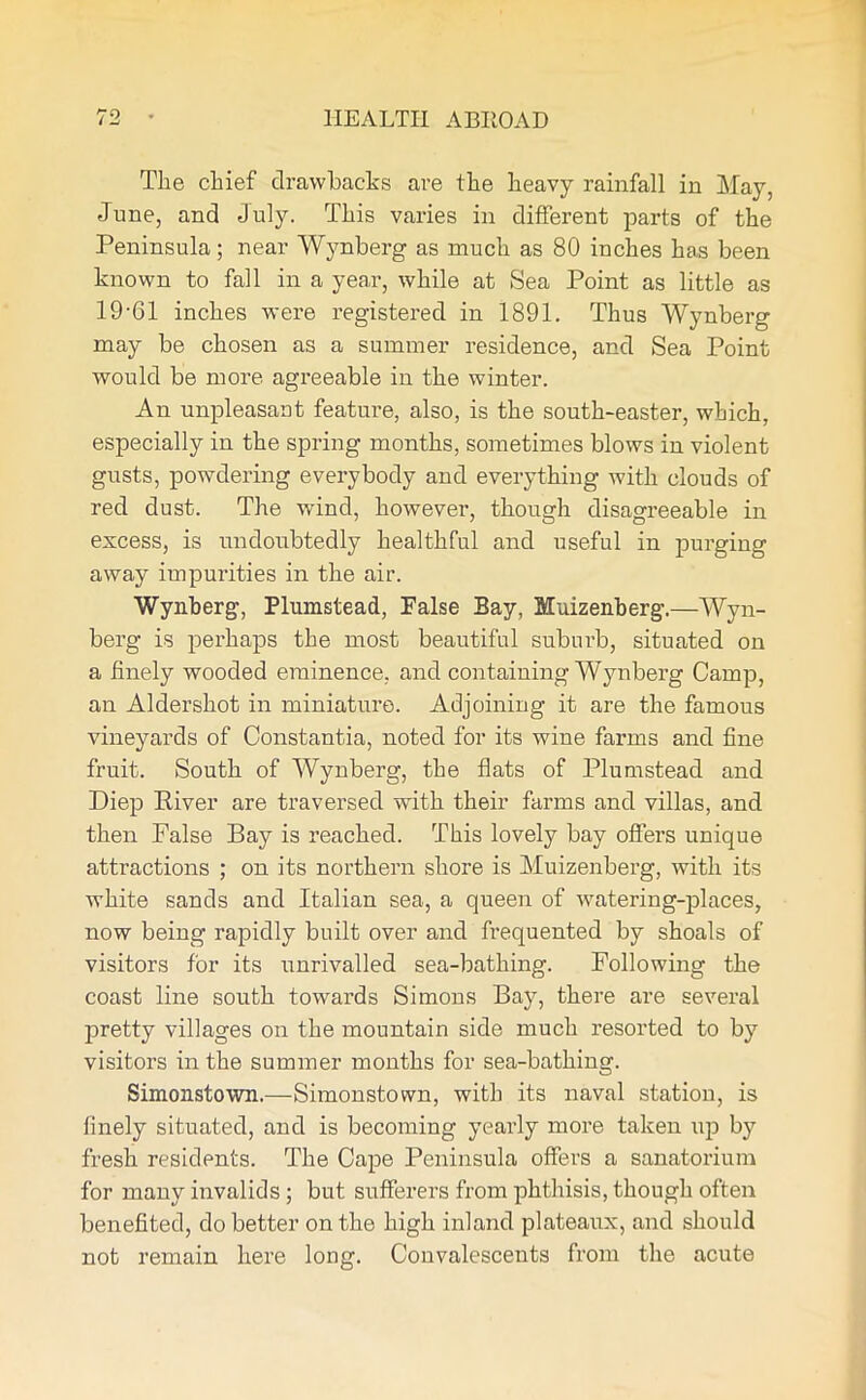 The chief drawbacks are the heavy rainfall in May, June, and July. This varies in different parts of the Peninsula; near Wynberg as much as 80 inches has been known to fall in a year, while at Sea Point as little as 19-61 inches were registered in 1891. Thus Wynberg may be chosen as a summer residence, and Sea Point would be more agreeable in the winter. An unpleasant feature, also, is the south-easter, which, especially in the spring months, sometimes blows in violent gusts, powdering everybody and everything with clouds of red dust. The wind, however, though disagreeable in excess, is undoubtedly healthful and useful in purging away impurities in the air. Wynberg, Plumstead, False Bay, Muizenberg.—Wyn- berg is perhaps the most beautiful suburb, situated on a finely wooded eminence, and containing Wynberg Camp, an Aldershot in miniature. Adjoining it are the famous vineyards of Constantia, noted for its wine farms and fine fruit. South of Wynberg, the flats of Plumstead and Diep River are traversed with their farms and villas, and then False Bay is reached. This lovely bay offers unique attractions ; on its northern shore is Muizenberg, with its white sands and Italian sea, a queen of watering-places, now being rapidly built over and frequented by shoals of visitors for its unrivalled sea-bathing. Following the coast line south towards Simons Bay, there are several pretty villages on the mountain side much resorted to by visitors in the summer months for sea-bathing. Simonstown.—Simonstown, with its naval station, is finely situated, and is becoming yearly more taken up by fresh residents. The Cape Peninsula offers a sanatorium for many invalids ; but sufferers from phthisis, though often benefited, do better on the high inland plateaux, and should not remain here long. Convalescents from the acute